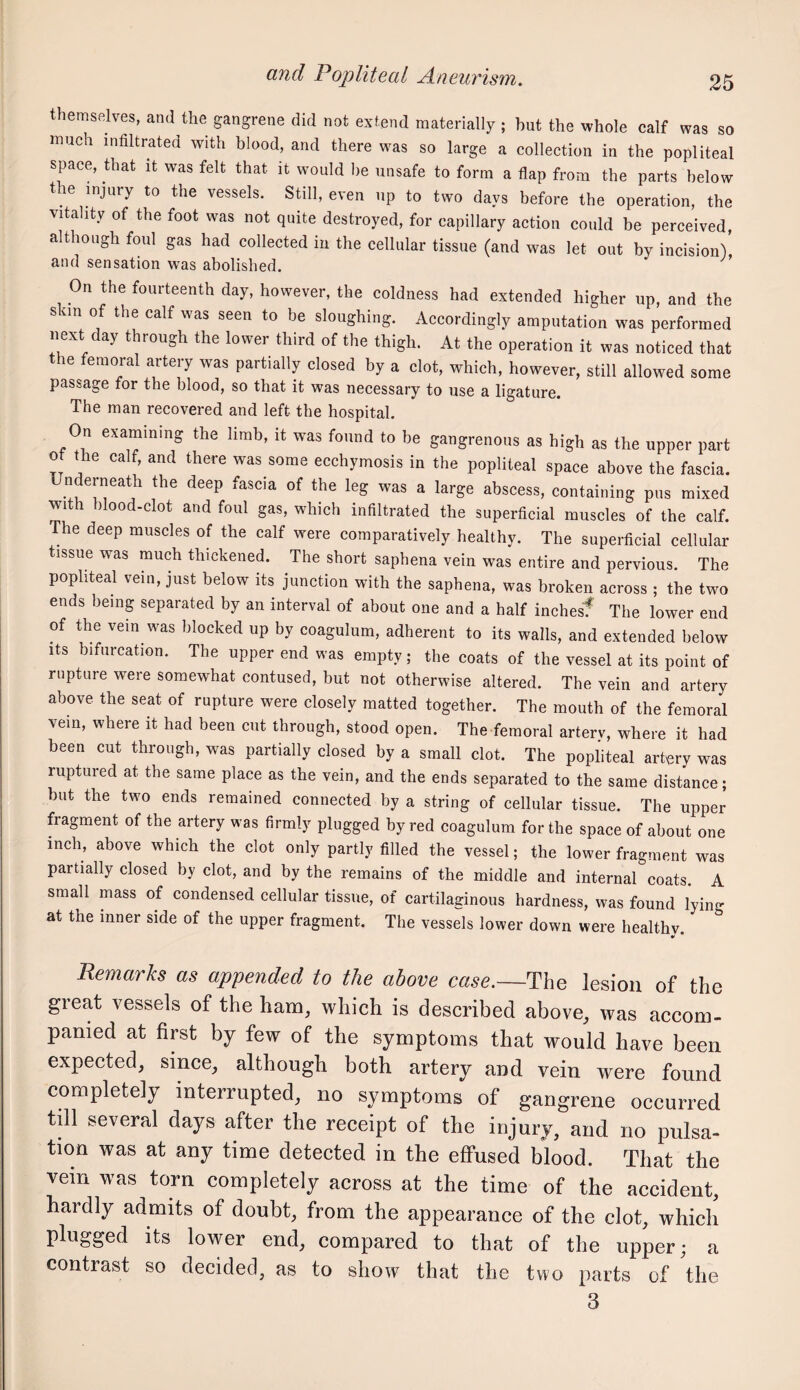 themselves, and the gangrene did not extend materially ; but the whole calf was so much infiltrated with blood, and there was so large a collection in the popliteal space, that it was felt that it would he unsafe to form a flap from the parts below the injury to the vessels. Still, even up to two days before the operation, the vitality of the foot was not quite destroyed, for capillary action could be perceived, although foul gas had collected in the cellular tissue (and was let out by incision) and sensation was abolished. On the fourteenth day, however, the coldness had extended higher up, and the skra of the calf was seen to be sloughing. Accordingly amputation was performed next day through the lower third of the thigh. At the operation it was noticed that the femoral artery was partially closed by a clot, which, however, still allowed some passage for the blood, so that it was necessary to use a ligature. The man recovered and left the hospital. On examining the limb, it was found to be gangrenous as high as the upper part of the calf, and there was some ecchymosis in the popliteal space above the fascia. Underneath the deep fascia of the leg was a large abscess, containing pus mixed with blood-clot and foul gas, which infiltrated the superficial muscles of the calf. The deep muscles of the calf were comparatively healthy. The superficial cellular tissue was much thickened. The short saphena vein was entire and pervious. The popliteal vein, just below its junction with the saphena, was broken across ; the two ends being separated by an interval of about one and a half inchesf The lower end of the vein was blocked up by coagulum, adherent to its walls, and extended below Its bifurcation. The upper end was empty; the coats of the vessel at its point of rupture were somewhat contused, but not otherwise altered. The vein and artery above the seat of rupture were closely matted together. The mouth of the femoral vein, where it had been cut through, stood open. The femoral arterv, where it had been cut through, was partially closed by a small clot. The popliteal artery was ruptured at the same place as the vein, and the ends separated to the same distance; but the two ends remained connected by a string of cellular tissue. The upper fragment of the artery was firmly plugged by red coagulum for the space of about one inch, above which the clot only partly filled the vessel; the lower fragment was partially closed by clot, and by the remains of the middle and internal coats. A small mass of condensed cellular tissue, of cartilaginous hardness, was found lying at the inner side of the upper fragment. The vessels lower down were healthy. Remarks as appended to the above case.—The lesion of the great vessels of the ham, which is described above, was accom¬ panied at first by few of the symptoms that would have been expected, since, although both artery and vein were found completely interrupted, no symptoms of gangrene occurred till several days after the receipt of the injury, and no pulsa- tion was at any time detected in the effused blood. That the vein was torn completely across at the time of the accident, hardly admits of doubt, from the appearance of the clot, which plugged its lower end, compared to that of the upper; a contrast so decided, as to show that the two parts of the 3