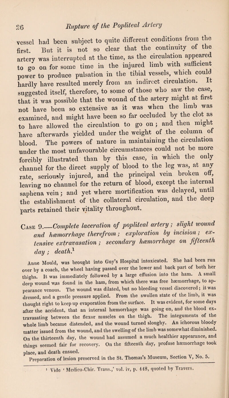 vessel had beea subject to quite different conditions from the first. But it is not so clear that the continuity of the artery was interrupted at the time, as the circulation appeared to go on for some time in the injured limb with sufficient power to produce pulsation in the tihial vessels, which could hardly have resulted merely from an indirect circulation. It suggested itself, therefore, to some of those who saw the case, that it was possible that the wound of the artery might at first not have been so extensive as it was when the limb was examined, and might have been so far occluded by the clot as to have allowed the circulation to go on ; and then might have afterwards yielded under the weight of the column of blood. The powers of nature in maintaining the circulation under the most unfavourable circumstances could not be more forcibly illustrated than by this case, in which the only channel for the direct supply of blood to the leg was, at any rate, seriously injured, and the principal vein broken off, leaving no channel for the return of blood, except the internal saphena vein; and yet where mortification was delayed, until the establishment of the collateral circulation, and the deep parts retained tlieir vitality tlirouglioiit, Case 9._Complete laceration of popliteal artery; slight wound and hcemorrhage therefrom; exploration by incision; ex¬ tensive extravasation; secondary hmnorrhage on fifteenth day ; death} Anne Mould, was brought into Guy’s Hospital intoxicated. She had been run over by a coach, the wheel having passed over the lower and back part of both her thighs. It was immediately followed by a large effusion into the ham. A small deep wound was found in the ham, from which there was free haemorrhage, to ap¬ pearance venous. The wound was dilated, hut no bleeding vessel discovered; it was dressed, and a gentle pressure applied. From the swollen state of the limb, it was thought right to keep up evaporation from the surface. It was evident, for some days after the accident, that an internal haemorrhage was going on, and the blood ex- travasating between the flexor muscles on the thigh. The integuments of the whole limb became distended, and the wound turned sloughy. An ichorous bloody matter issued from the wound, and the swelling of the limb was somewhat diminished. On the thirteenth day, the wound had assumed a much healthier appearance, and things seemed fair for recovery. On the fifteenth day, profuse haemorrhage took place, and death ensued. Preparation of lesion preserved in the St. Thomas’s Museum, Section V, No. 5. * Vide ‘ Medico-Chir. Trans.,’ vul. iv, p. 448, quoted by Travers.