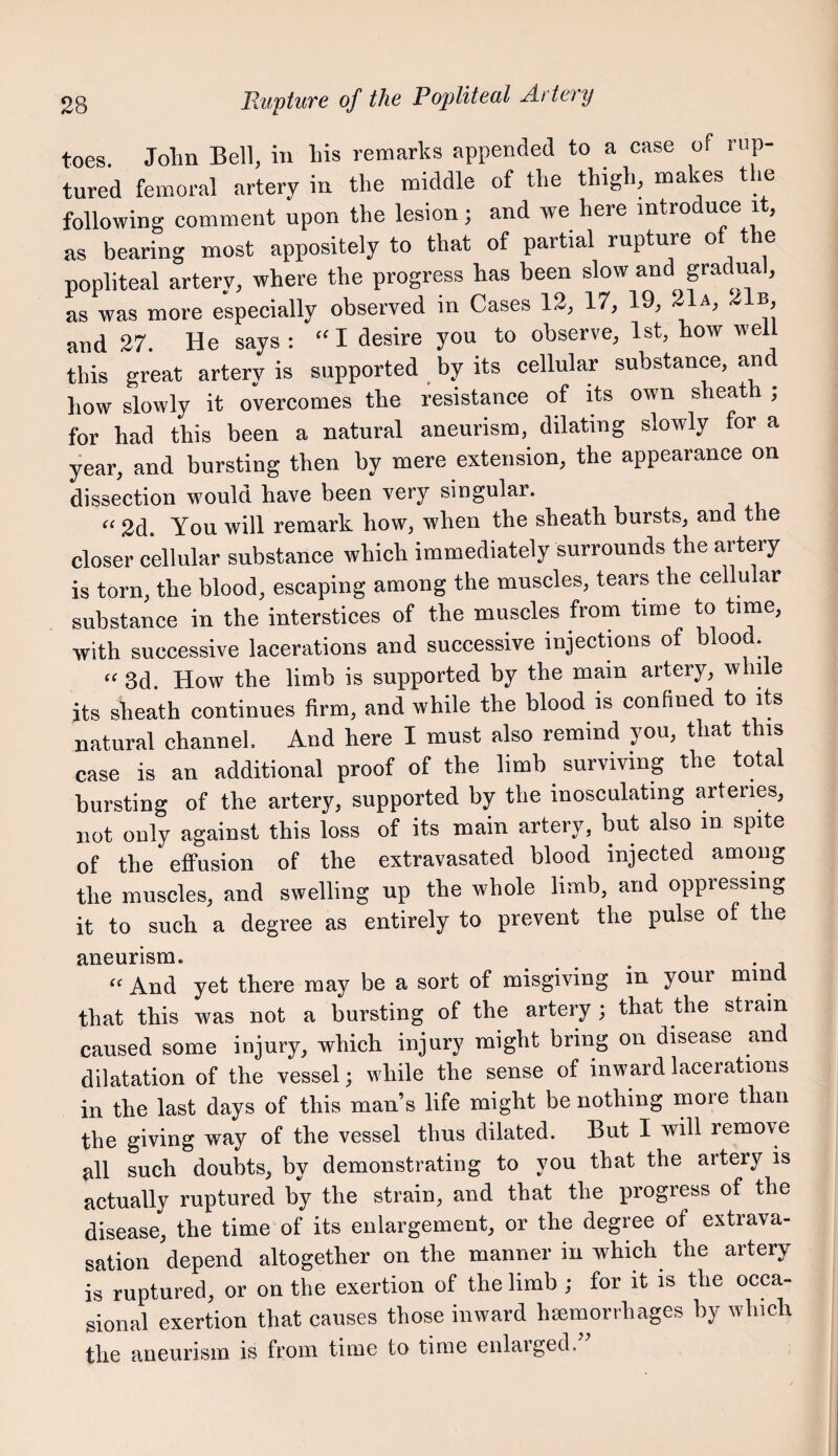 toes. John Bell, in his remarks appended to a case of rup¬ tured femoral artery in the middle of the thigh, makes the following comment upon the lesion; and we here introduce it, as bearing most appositely to that of partial rupture of the popliteal artery, where the progress has been slow and gradual, as was more especially observed in Cases 12, 17, 19, 21a, 21b, and 27. He says; “I desire you to observe, 1st, how well this great artery is supported by its cellular substance, an how slowly it overcomes the resistance of its own sheath ; for had this been a natural aneurism, dilating slowly for a year, and bursting then by mere extension, the appearance on dissection would have been very singular. “ 2d. You will remark how, when the sheath bursts, and the closer cellular substance which immediately surrounds the artery is torn, the blood, escaping among the muscles, tears the cellular substance in the interstices of the muscles from time to time, with successive lacerations and successive injections of blood “ 3d How the limb is supported by the main artery, while its sheath continues firm, and while the blood is confined to its natural channel. And here I must also remind you, that this case is an additional proof of the limb surviving the total bursting of the artery, supported by the inosculating arteries, not only against this loss of its main artery, but also in spite of the effusion of the extravasated blood injected among the muscles, and swelling up the whole limb, and oppressing it to such a degree as entirely to prevent the pulse of the aneurism. . And yet there may be a sort of misgiving in your mind that this was not a bursting of the artery ; that the strain caused some injury, which injury might bring on disease and dilatation of the vessel; while the sense of inward lacerations in the last days of this man’s life might be nothing more than the giving way of the vessel thus dilated. But I will remove all such doubts, by demonstrating to you that the artery is actually ruptured by the strain, and that the progress of the disease, the time of its enlargement, or the degree of extrava¬ sation depend altogether on the manner in which the artery is ruptured, or on the exertion of the limb ; for it is the occa¬ sional exertion that causes those inward haemorrhages by which the aneurism is from time to time enlarged.