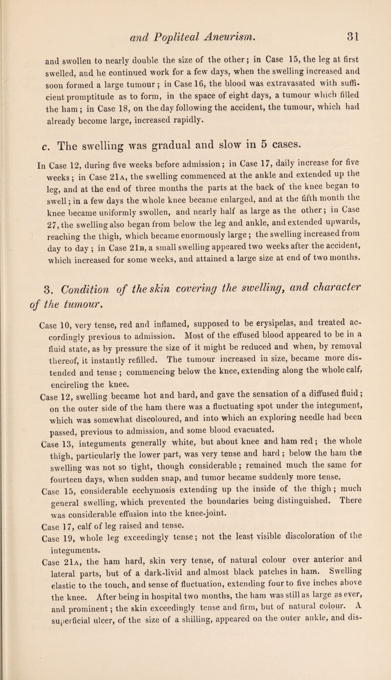 and swollen to nearly double the size of the other; in Case 15, the leg at first swelled, and he continued work for a few days, when the swelling increased and soon formed a large tumour ; in Case 16, the blood was extravasated with suffi¬ cient promptitude as to form, in the space of eight days, a tumour which filled the ham ; in Case 18, on the day following the accident, the tumour, which had already become large, increased rapidly. c. The swelling was gradual and slow in 5 cases. In Case 12, during five weeks before admission; in Case 17, daily increase for five weeks; in Case 21a, the swelling commenced at the ankle and extended up the leg, and at the end of three months the parts at the back of the knee began to swell; in a few days the whole knee became enlarged, and at the fifth month the knee became uniformly swollen, and nearly half as large as the other; in Case 27, the swelling also began from below the leg and ankle, and extended upwards, reaching the thigh, which became enormously large ; the swelling increased from day to day ; in Case 21b, a small swelling appeared two weeks after the accident, which increased for some weeks, and attained a large size at end of two months. 3. Condition of the skin covering the swelling, and character of the tumour. Case 10, very tense, red and inflamed, supposed to be erysipelas, and treated ac¬ cordingly previous to admission. Most of the effused blood appeared to be in a fluid state, as by pressure the size of it might be reduced and when, by removal thereof, it instantly refilled. The tumour increased in size, became more dis¬ tended and tense ; commencing below the knee, extending along the whole calf, encircling the knee. Case 12, swelling became hot and hard, and gave the sensation of a diffused fluid, on the outer side of the ham there was a fluctuating spot under the integument, which was somewhat discoloured, and into which an exploring needle had been passed, previous to admission, and some blood evacuated. Case 13, integuments generally white, but about knee and ham red; the whole thigh, particularly the lower part, was very tense and hard ; below the ham the swelling was not so tight, though considerable ; remained much the same for fourteen days, when sudden snap, and tumor became suddenly more tense. Case 15, considerable ecchymosis extending up the inside of the thigh ; much general swelling, which prevented the boundaries being distinguished. There was considerable effusion into the knee-joint. Case 17, calf of leg raised and tense. Case 19, whole leg exceedingly tense; not the least visible discoloration of the integuments. Case 21a, the ham hard, skin very tense, of natural colour over anterior and lateral parts, but of a dark-livid and almost black patches in ham. Swelling elastic to the touch, and sense of fluctuation, extending four to five inches above the knee. After being in hospital two months, the ham was still as large as ever, and prominent; the skin exceedingly tense and firm, but of natuial coloui. A superficial ulcer, of the size of a shilling, appeared on the outer ankle, and dis-