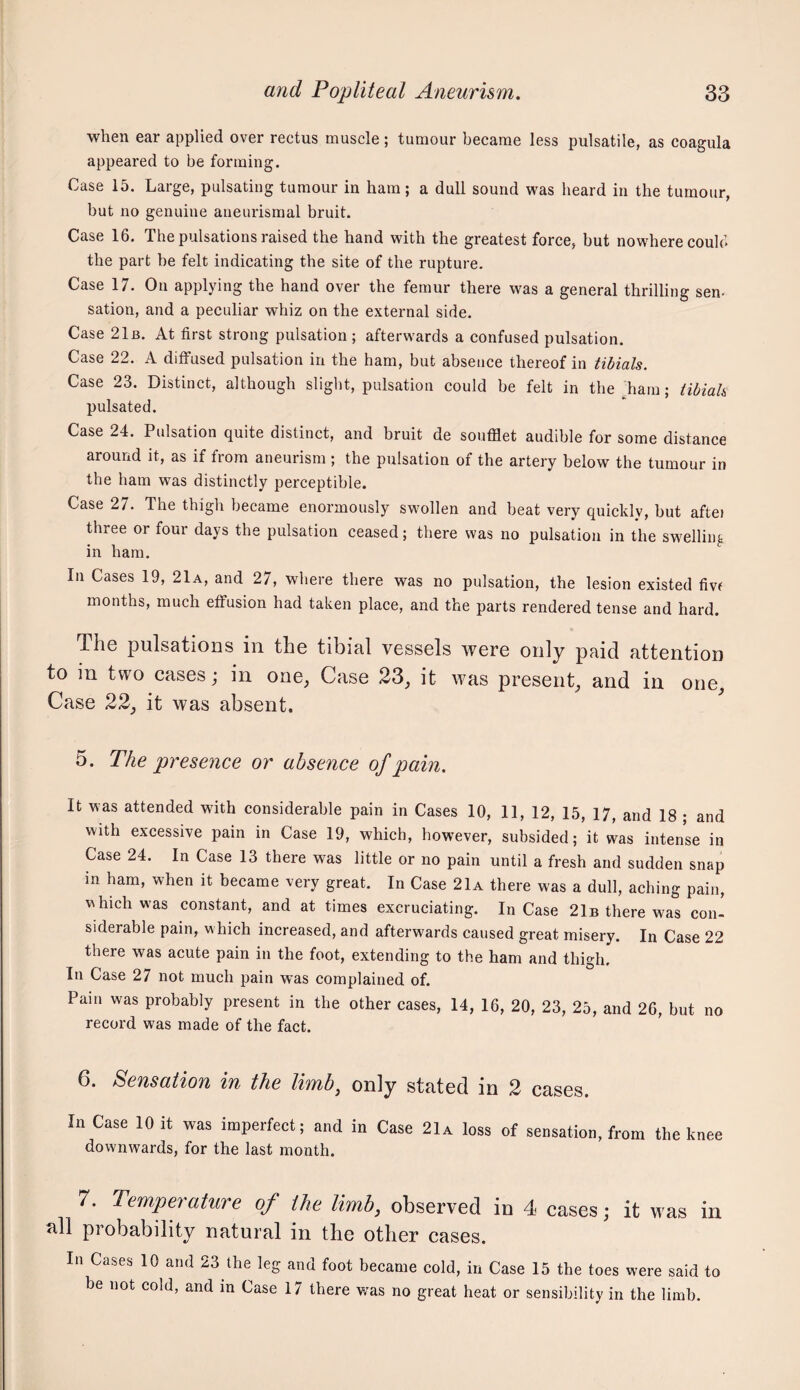 when ear applied over rectus muscle; tumour became less pulsatile, as coagula appeared to be forming. Case 15. Large, pulsating tumour in ham; a dull sound was heard in the tumour, but no genuine aneurismal bruit. Case 16. The pulsations raised the hand with the greatest force, but nowhere could the part be felt indicating the site of the rupture. Case 17. On applying the hand over the femur there was a general thrilling sen- sation, and a peculiar whiz on the external side. Case 21b. At first strong pulsation ; afterwards a confused pulsation. Case 22. A diffused pulsation in the ham, but absence thereof in tibials. Case 23. Distinct, although slight, pulsation could be felt in the Lam; tibiah pulsated. Case 24. Pulsation quite distinct, and bruit de soufflet audible for some distance around it, as if from aneurism ; the pulsation of the artery below the tumour in the ham was distinctly perceptible. Case 27. The thigh became enormously swollen and beat very quickly, but aftei three or four days the pulsation ceased; there was no pulsation in the swelling in ham. In Cases 19, 21a, and 27, where there was no pulsation, the lesion existed fivf months, much effusion had taken place, and the parts rendered tense and hard. The pulsations in the tibial vessels were only paid attention to in two cases; in one, Case 23, it was present, and in one. Case 22, it was absent. 5. The presence or absence of pain. It was attended with considerable pain in Cases 10, 11, 12, 15, 17, and 18 ; and with excessive pain in Case 19, which, however, subsided; it was intense in Case 24. In Case 13 there was little or no pain until a fresh and sudden snap in ham, when it became very great. In Case 21a there was a dull, aching pain, \^hlch was constant, and at times excruciating. In Case 21b there was con- siderable pain, which increased, and afterwards caused great misery. In Case 22 there was acute pain in the foot, extending to the ham and thigh. In Case 27 not much pain was complained of. Pain was probably present in the other cases, 14, 16, 20, 23, 25, and 26, but no record was made of the fact. 6. Sensation in the limb^ only stated in 2 cases. In Case 10 it was imperfect; and in Case 21a loss of sensation, from the knee downwards, for the last month. 7. Temperature of the limb, observed in 4 cases; it was in all probability natural in the other cases. In Cases 10 and 23 the leg and foot became cold, in Case 15 the toes were said to be not cold, and in Case 17 there v/as no great heat or sensibility in the limb.