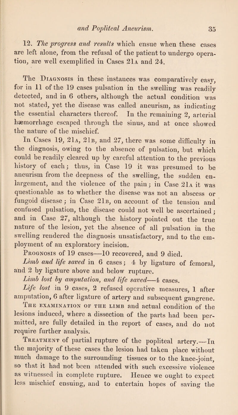 12. The progress and results which ensue when these cases are left alone, from the refusal of the patient to undergo opera¬ tion, are well exemplified in Cases 21a and 24. The DiaGxNosis in these instances was comparatively easy, for in 11 of the 19 cases pulsation in the swelling was readily detected, and in 6 others, although the actual condition was not stated, yet the disease was called aneurism, as indicatino; the essential characters thereof. In the remaining 2, arterial hsemorrhage escaped through the sinus, and at once showed the nature of the mischief. In Cases 19, 21 a, 21b, and 27, there was some difficulty in the diagnosis, owing to the absence of pulsation, but which could be readily cleared up by careful attention to the previous history of each; thus, in Case 19 it was presumed to be aneurism from the deepness of the swelling, the sudden en¬ largement, and the violence of the pain; in Case 21a it was questionable as to whether the disease was not an abscess or fungoid disease ; in Case 21b, on account of the tension and confused pulsation, the disease could not well be ascertained; and in Case 27, although the history pointed out the true nature of the lesion, yet the absence of all pulsation in the swelling rendered the diagnosis unsatisfactory, and to the em¬ ployment of an exploratory incision. Prognosis of 19 cases—10 recovered, and 9 died. Limb and life saved in 6 cases; 4 by ligature of femoral, and 2 by ligature above and below rupture. Limb lost by amputation, and life saved—4 cases. Life lost in 9 cases, 2 refused operative measures, 1 after amputation, 6 after ligature of artery and subsequent gangrene. The examination or the limb and actual condition of the lesions induced, where a dissection of the parts had been per¬ mitted, are fully detailed in the report of cases, and do not require further analysis. Treatment of partial rupture of the popliteal artery.—In the majority of these cases the lesion had taken place without much damage to the surrounding tissues or to the knee-joint, so that it had not been attended with such excessive violence as witnessed in complete rupture. Hence we ought to expect less mischief ensuing, and to entertain hopes of saving the