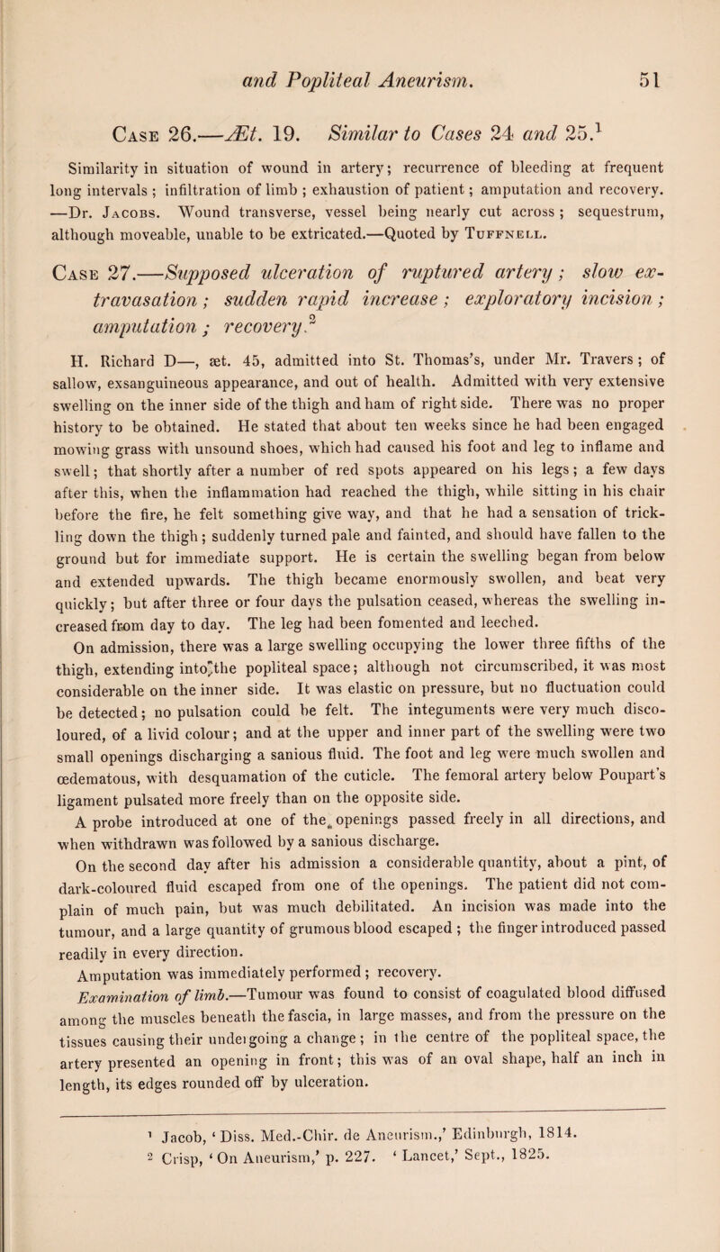 Case 26.—jEt. 19. Similar to Cases 24 and 25.^ Similarity in situation of wound in artery; recurrence of bleeding at frequent long intervals ; infiltration of limb ; exhaustion of patient; amputation and recovery. —Dr. Jacobs. Wound transverse, vessel being nearly cut across ; sequestrum, although moveable, unable to be extricated.—Quoted by Tuffnell. Case 27.—Supposed ulceration of ruptured artery; slow ex¬ travasation ; sudden rapid increase; exploratory incision ; amputation ; recovery.^ H. Richard D—, set. 45, admitted into St. Thomas’s, under Mr. Travers ; of sallow, exsanguineous appearance, and out of health. Admitted with very extensive swelling on the inner side of the thigh and ham of right side. There was no proper history to be obtained. He stated that about ten weeks since he bad been engaged mowing grass with unsound shoes, which had caused his foot and leg to inflame and swell; that shortly after a number of red spots appeared on his legs; a few days after this, when the inflammation had reached the thigh, w'hile sitting in his chair before the fire, he felt something give way, and that he had a sensation of trick¬ ling down the thigh; suddenly turned pale and fainted, and should have fallen to the ground but for immediate support. He is certain the swelling began from below and extended upwards. The thigh became enormously swollen, and beat very quickly; but after three or four days the pulsation ceased, whereas the swelling in¬ creased from day to day. The leg had been fomented and leeched. On admission, there was a large swelling occupying the lower three fifths of the thigh, extending intothe popliteal space; although not circumscribed, it was most considerable on the inner side. It was elastic on pressure, but no fluctuation could be detected; no pulsation could be felt. The integuments were very much disco¬ loured, of a livid colour; and at the upper and inner part of the swelling were two small openings discharging a sanious flnid. The foot and leg w^ere much swollen and oedematous, with desquamation of the cuticle. The femoral artery below Poupart’s ligament pulsated more freely than on the opposite side. A probe introduced at one of the^ openings passed freely in all directions, and when withdrawn was followed by a sanious discharge. On the second day after his admission a considerable quantity, about a pint, of dark-coloured fluid escaped from one of the openings. The patient did not com¬ plain of much pain, but was much debilitated. An incision was made into the tumour, and a large quantity of grumous blood escaped ; the finger introduced passed readily in every direction. Amputation was immediately performed ; recovery. Examination of limb.—Tumour was found to consist of coagulated blood diffused among the muscles beneath the fascia, in large masses, and from the pressure on the tissues causing their undeigoing a change ; in the centre of the popliteal space, the artery presented an opening in front; this was of an oval shape, half an inch in length, its edges rounded off by ulceration. ’ Jacob, ‘Diss. Med.-Chir. de Aneurism.,’ Edinburgh, 1814. 2 Crisp, ‘On Aneui'ism,’ p. 227. ‘ Lancet,’ Sept., 1825.