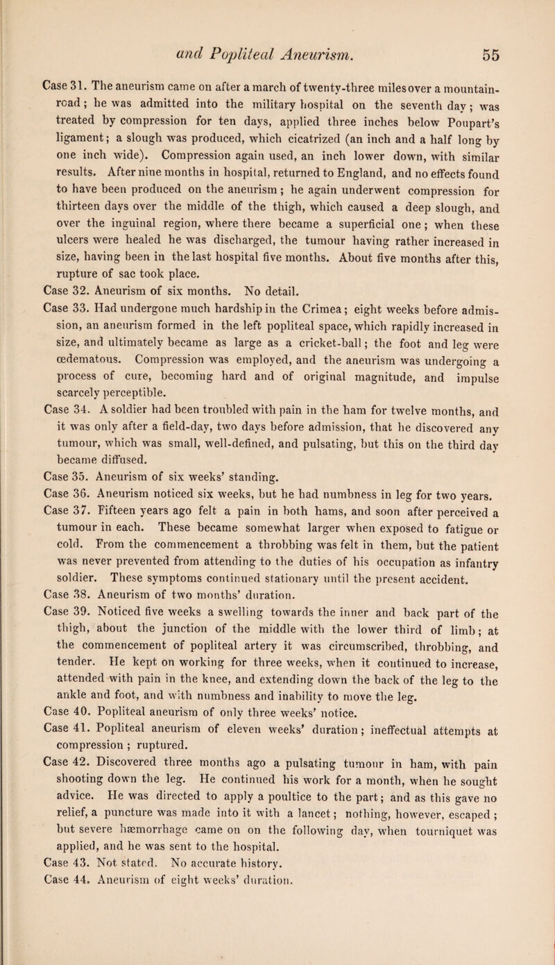 Case 31. The aneurism came on after a march of twenty-three milesover a mountain- read ; he was admitted into the military hospital on the seventh day; was treated by compression for ten days, applied three inches below Poupart's ligament; a slough was produced, which cicatrized (an inch and a half long by one inch wide). Compression again used, an inch lower down, with similar results. After nine months in hospital, returned to England, and no effects found to have been produced on the aneurism ; he again underwent compression for thirteen days over the middle of the thigh, which caused a deep slough, and over the inguinal region, where there became a superficial one; when these ulcers were healed he was discharged, the tumour having rather increased in size, having been in the last hospital five months. About five months after this, rupture of sac took place. Case 32. Aneurism of six months. No detail. Case 33. Had undergone much hardship in the Crimea; eight weeks before admis¬ sion, an aneurism formed in the left popliteal space, which rapidly increased in size, and ultimately became as large as a cricket-ball; the foot and leg were oedematous. Compression was employed, and the aneurism was undergoing a process of cure, becoming hard and of original magnitude, and impulse scarcely perceptible. Case 34. A soldier had been troubled with pain in the ham for twelve months, and it was only after a field-day, two days before admission, that he discovered any tumour, which was small, well-defined, and pulsating, but this on the third day became diffused. Case 35. Aneurism of six weeks' standing. Case 36. Aneurism noticed six weeks, but he had numbness in leg for two years. Case 37. Fifteen years ago felt a pain in both hams, and soon after perceived a tumour in each. These became somewhat larger when exposed to fatigue or cold. From the commencement a throbbing was felt in them, but the patient was never prevented from attending to the duties of his occupation as infantry soldier. These symptoms continued stationary until the present accident. Case 38. Aneurism of two months’ duration. Case 39. Noticed five weeks a swelling towards the inner and back part of the thigh, about the junction of the middle with the lower third of limb; at the commencement of popliteal artery it was circumscribed, throbbing, and tender. He kept on working for three weeks, when it continued to increase, attended with pain in the knee, and extending down the back of the leg to the ankle and foot, and with numbness and inability to move the leg. Case 40. Popliteal aneurism of only three weeks’ notice. Case 41. Popliteal aneurism of eleven weeks’ duration; ineffectual attempts at compression ; ruptured. Case 42. Discovered three months ago a pulsating tumour in ham, with pain shooting down the leg. He continued his work for a month, when he sought advice. He was directed to apply a poultice to the part; and as this gave no relief, a puncture was made into it with a lancet; nothing, however, escaped ; but severe haemorrhage came on on the following day, when tourniquet was applied, and he was sent to the hospital. Case 43. Not stated. No accurate history. Case 44. Aneurism of eight weeks’ duration.