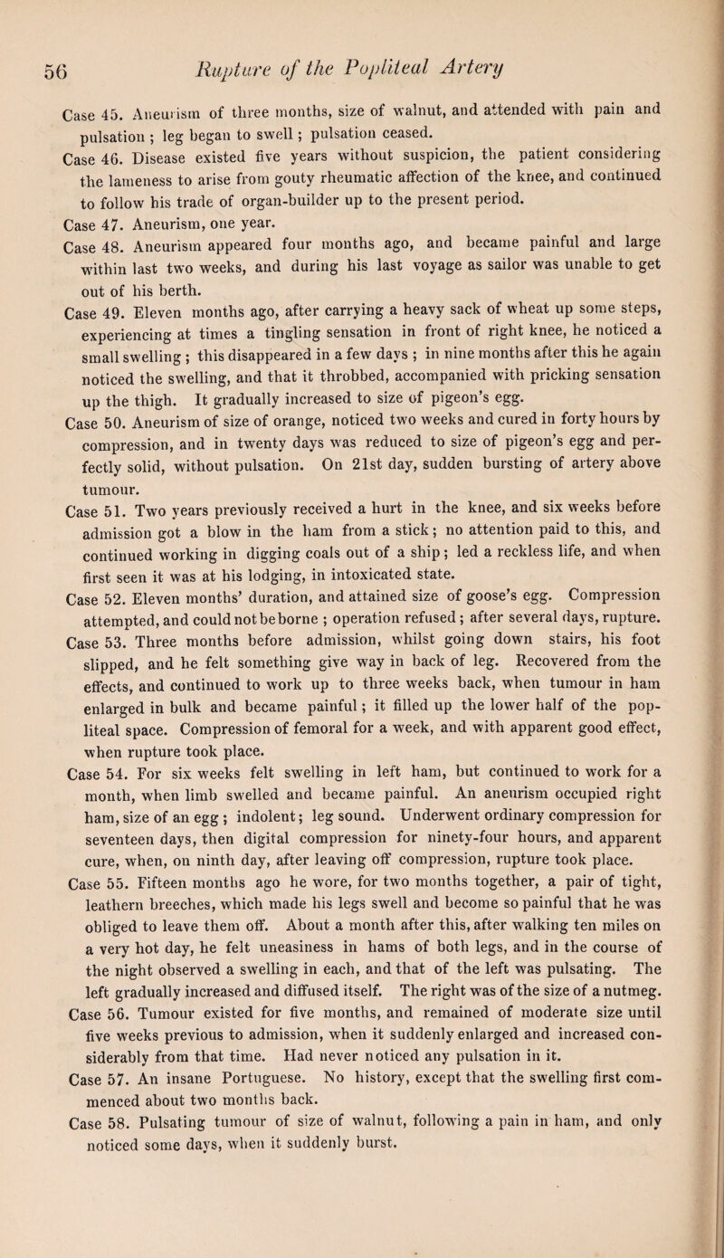 Case 45. Aneui isin of three months, size of walnut, and attended with pain and pulsation ; leg began to swell; pulsation ceased. Case 46. Disease existed five years without suspicion, the patient considering the lameness to arise from gouty rheumatic affection of the knee, and continued to follow his trade of organ-builder up to the present period. Case 47. Aneurism, one year. Case 48. Aneurism appeared four months ago, and became painful and large within last two weeks, and during his last voyage as sailor was unable to get out of his berth. Case 49. Eleven months ago, after carrying a heavy sack of wheat up some steps, experiencing at times a tingling sensation in front of right knee, he noticed a small swelling ; this disappeared in a few days ; in nine months after this he again noticed the swelling, and that it throbbed, accompanied with pricking sensation up the thigh. It gradually increased to size of pigeon’s egg. Case 50. Aneurism of size of orange, noticed twm weeks and cured in forty hours by compression, and in twenty days was reduced to size of pigeon’s egg and per¬ fectly solid, without pulsation. On 21st day, sudden bursting of artery above tumour. Case 51. Two years previously received a hurt in the knee, and six weeks before admission got a blow in the ham from a stick \ no attention paid to this, and continued working in digging coals out of a ship; led a reckless life, and when first seen it was at his lodging, in intoxicated state. Case 52. Eleven months’ duration, and attained size of goose’s egg. Compression attempted, and could not be borne ; operation refused; after several days, rupture. Case 53. Three months before admission, whilst going down stairs, his foot slipped, and he felt something give way in back of leg. Recovered from the effects, and continued to work up to three weeks back, when tumour in ham enlarged in bulk and became painful; it filled up the lower half of the pop¬ liteal space. Compression of femoral for a week, and with apparent good effect, when rupture took place. Case 54. For six weeks felt swelling in left ham, but continued to work for a month, when limb swelled and became painful. An aneurism occupied right ham, size of an egg ; indolent; leg sound. Underwent ordinary compression for seventeen days, then digital compression for ninety-four hours, and apparent cure, when, on ninth day, after leaving off compression, rupture took place. Case 55. Fifteen months ago he wore, for two months together, a pair of tight, leathern breeches, which made his legs swell and become so painful that he was obliged to leave them off. About a month after this, after walking ten miles on a very hot day, he felt uneasiness in hams of both legs, and in the course of the night observed a swelling in each, and that of the left was pulsating. The left gradually increased and diffused itself. The right was of the size of a nutmeg. Case 56. Tumour existed for five months, and remained of moderate size until five weeks previous to admission, when it suddenly enlarged and increased con¬ siderably from that time. Had never noticed any pulsation in it. Case 57. An insane Portuguese. No history, except that the swelling first com¬ menced about two months back. Case 58. Pulsating tumour of size of walnut, following a pain in ham, and only noticed some days, when it suddenly burst.