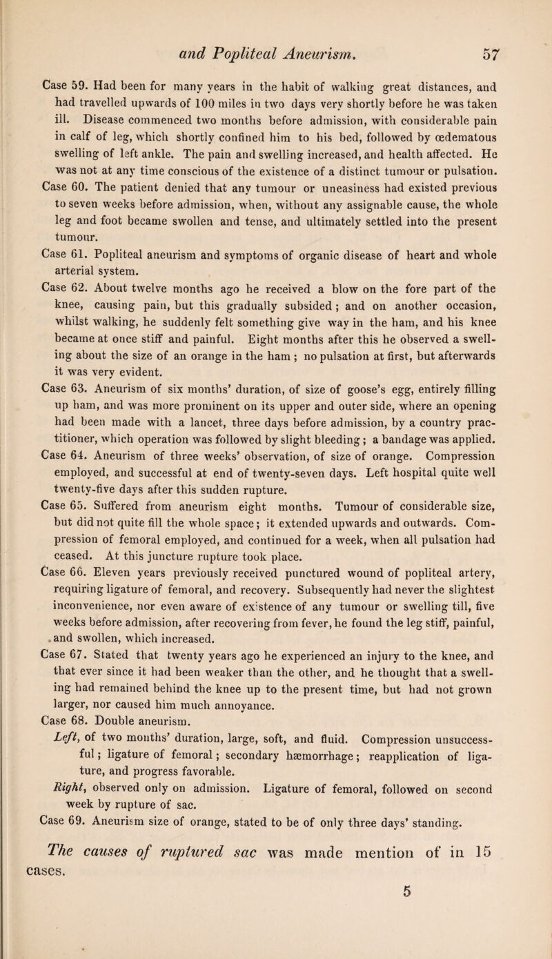 Case 59. Had been for many years in the habit of walking great distances, and had travelled upwards of 100 miles in two days very shortly before he was taken ill. Disease commenced two months before admission, with considerable pain in calf of leg, which shortly confined him to his bed, followed by oedematous swelling of left ankle. The pain and swelling increased, and health affected. He was not at any time conscious of the existence of a distinct tumour or pulsation. Case 60. The patient denied that any tumour or uneasiness had existed previous to seven weeks before admission, when, without any assignable cause, the whole leg and foot became swollen and tense, and ultimately settled into the present tumour. Case 61. Popliteal aneurism and symptoms of organic disease of heart and whole arterial system. Case 62. About twelve months ago he received a blow on the fore part of the knee, causing pain, but this gradually subsided; and on another occasion, whilst walking, he suddenly felt something give way in the ham, and his knee became at once stiflf and painful. Eight months after this he observed a swell¬ ing about the size of an orange in the ham ; no pulsation at first, but afterwards it was very evident. Case 63. Aneurism of six months’ duration, of size of goose’s egg, entirely filling up ham, and was more prominent on its upper and outer side, where an opening had been made with a lancet, three days before admission, by a country prac¬ titioner, which operation was followed by slight bleeding; a bandage was applied. Case 64. Aneurism of three weeks’ observation, of size of orange. Compression employed, and successful at end of twenty-seven days. Left hospital quite well twenty-five days after this sudden rupture. Case 65. Suffered from aneurism eight months. Tumour of considerable size, but did not quite fill the whole space; it extended upwards and outwards. Com¬ pression of femoral employed, and continued for a week, when all pulsation had ceased. At this juncture rupture took place. Case 66. Eleven years previously received punctured wound of popliteal artery, requiring ligature of femoral, and recovery. Subsequently had never the slightest inconvenience, nor even aware of existence of any tumour or swelling till, five weeks before admission, after recovering from fever, he found the leg stiff, painful, , and swollen, which increased. Case 67. Stated that twenty years ago he experienced an injury to the knee, and that ever since it had been weaker than the other, and he thought that a swell¬ ing had remained behind the knee up to the present time, but had not grown larger, nor caused him much annoyance. Case 68. Double aneurism. Lefty of two months’ duration, large, soft, and fluid. Compression unsuccess¬ ful ; ligature of femoral; secondary haemorrhage; reapplication of liga¬ ture, and progress favorable. Eighty observed only on admission. Ligature of femoral, followed on second week by rupture of sac. Case 69. Aneurism size of orange, stated to be of only three days’ standing. The causes of ruptured sac was made mention of in 15 cases. 5