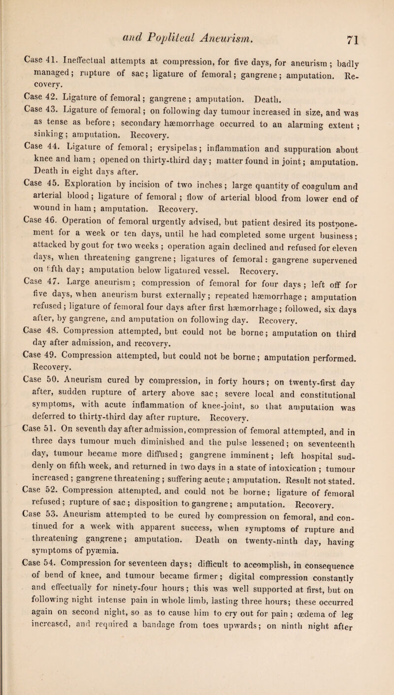 Case 41. Ineffectual attempts at compression, for five days, for aneurism; badly managed; rupture of sac; ligature of femoral; gangrene; amputation. Re¬ covery. Case 42. Ligature of femoral; gangrene ; amputation. Death. Case 43. Ligature of femoral; on following day tumour increased in size, and was as tense as before; secondary haemorrhage occurred to an alarming extent ; sinking; amputation. Recovery. Case 44. Ligature of femoral; erysipelas; inflammation and suppuration about knee and ham ; opened on thirty-third day; matter found in joint; amputation. Death in eight days after. Case 45. Exploration by incision of two inches; large quantity of coagulura and arterial blood; ligature of femoral ; flow of arterial blood from lower end of wound in ham ; amputation. Recovery. Case 46. Operation of femoral urgently advised, but patient desired its postpone¬ ment for a week or ten days, until he had completed some urgent business; attacked by gout for two weeks ; operation again declined and refused for eleven days, when threatening gangrene; ligatures of femoral: gangrene supervened on t fth day; amputation below ligatured vessel. Recovery. Case 47. Large aneurism; compression of femoral for four days; left off for five days, when aneurism burst externally; repeated haemorrhage; amputation refused ; ligature of femoral four days after first hiemorrhage ; followed, six days after, by gangrene, and amputation on following day. Recovery. Case 48. Compression attempted, but could not be borne; amputation on third day after admission, and recovery. Case 49. Compression attempted, but could not be borne; amputation performed. Recovery. Case 50. Aneurism cured by compression, in forty hours; on twenty-first day after, sudden rupture of artery above sac; severe local and constitutional symptoms, w'ith acute inflammation of knee-joint, so that amputation was deferred to thirty-third day after rupture. Recovery. Case 51. On seventh day after admission, compression of femoral attempted, and in three days tumour much diminished and the pulse lessened; on seventeenth day, tumour became more diffused; gangrene imminent; left hospital sud¬ denly on fifth week, and returned in two days in a state of intoxication ; tumour increased; gangrene threatening; suffering acute ; amputation. Result not stated. Case 52. Compression attempted, and could not be borne; ligature of femoral refused; rupture of sac ; disposition to gangrene; amputation. Recovery. Case 53. Aneurism attempted to be cured by compression on femoral, and con¬ tinued for a week with apparent success, when symptoms of rupture and threatening gangrene; amputation. Death on twenty-ninth day, having symptoms of pyaemia. Case 54. Compression for seventeen days; difficult to accomplish, in consequence of bend of knee, and tumour became firmer; digital compression constantly and effectually for ninety-four hours; this was w^ell supported at first, but on following night intense pain in whole limb, lasting three hours; these occurred again on second night, so as to cause him to cry out for pain ; oedema of leg increased, and required a bandage from toes upwards; on ninth night after