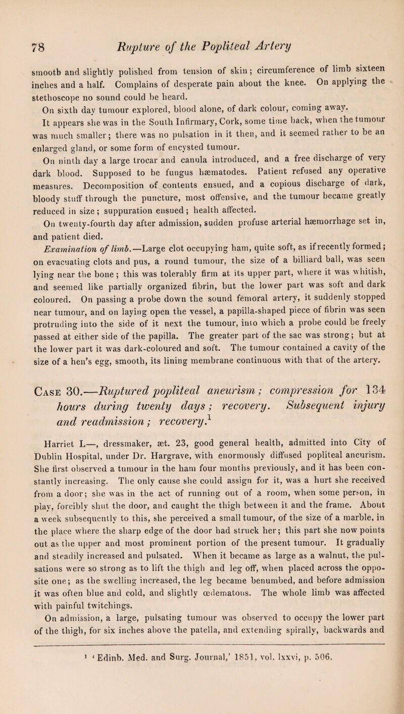 smooth and slightly polished from tension of skin; cireuraference of limb sixteen inches and a half. Complains of desperate pain about the knee. On applying the stethoscope no sound could be heard. On sixth day tumour explored, blood alone, of dark colour, coming away. It appears she was in the South Infirmary, Cork, some time back, when the tumour was much smaller; there was no pulsation in it then, and it seemed rather to he an enlarged gland, or some form of encysted tumour. On ninth day a large trocar and canula introduced, and a free dischaige of very dark blood. Supposed to be fungus hsematodes. Patient refused any operative measures. Decomposition of contents ensued, and a copious discharge of dark, bloody stuff through the puncture, most offensive, and the tumour became greatly reduced in size ; suppuration ensued ; health affected. On twenty-fourth day after admission, sudden profuse arterial haemorrhage set in, and patient died. Examination of limb.—Large clot occupying ham, quite soft, as if recently formed; on evacuating clots and pus, a round tumour, the size of a billiard ball, was seen Ivin^ near the bone; this was tolerablv firm at its upper part, where it was whitish, and seemed like partially organized fibrin, but the lower part was soft and dark coloured. On passing a probe down the sound femoral artery, it suddenly stopped near tumour, and on laying open the vessel, a papilla-shaped piece of fibrin was seen protriuiing into the side of it next the tumour, into which a probe could be freely passed at either side of the papilla. The greater part of the sac was strong; but at the lower part it was dark-coloured and soft. The tumour contained a cavity of the size of a hen’s egg, smooth, its lining membrane continuous with that of the artery. Case 30.—Ruptured popliteal aneurism; compression for 134 hours during twenty days; recovery. P>uhsequent injury and readmission; recovery} Harriet L—, dressmaker, set. 23, good general health, admitted into City of Dublin Hospital, under Dr. Hargrave, with enormously diffused popliteal aneurism. She first observed a tumour in the ham four months previously, and it has been con¬ stantly increasing. The only cause she could assign for it, was a hurt she received from a door; she was in the act of running out of a room, when some person, in play, forcibly shut the door, and caught the thigh between it and the frame. About a week subsequently to this, she perceived a small tumour, of the size of a marble, in the place where the sharp edge of the door had struck her; this part she now points out as the u|)per and most prominent portion of the present tumour. It gradually and steadily increased and pulsated. When it became as large as a walnut, the pul¬ sations were so strong as to lift the thigh and leg off, when placed across the oppo¬ site one; as the swelling increased, the leg became benumbed, and before admission it was often blue and cold, and slightly oedematous. The whole limb w'as affected with painful twitchings. On admission, a large, pulsating tumour was observed to occupy the lower part of the thigh, for six inches above the patella, and extending spirally, backwards and ' ‘ Edinh. Med. and Surg. Journal,’ 1851, vol. Ixxvi, p, 506.