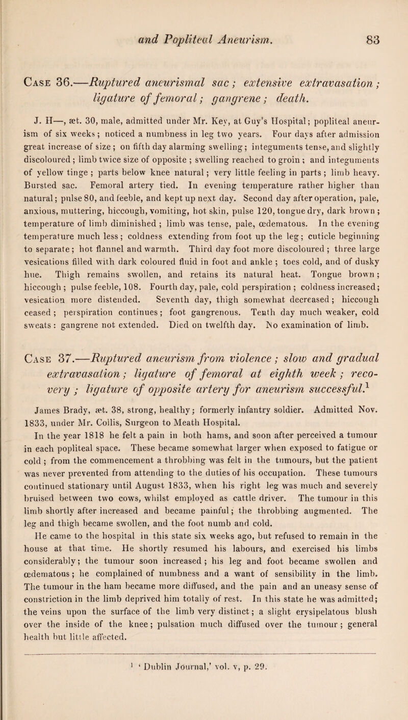 Case 36.—Ruptured aneurismal sac; extensive extravasation ; ligature of femoral; gangrene; death. J. H—, aet. 30, male, admitted under Mr. Key, at Guy’s Hospital; popliteal aneur¬ ism of six weeks; noticed a numbness in leg two years. Four days after admission great increase of size ; on fifth day alarming sw elling; integuments tense, and slightly discoloured ; limb twice size of opposite ; swelling reached to groin ; and integuments of yellow tinge ; parts below knee natural; very little feeling in parts ; limb heavy. Bursted sac. Femoral artery tied. In evening touperature rather higher than natural; pulse 80, and feeble, and kept up next day. Second day after operation, pale, anxious, muttering, hiccough, vomiting, hot skin, pulse 120, tongue dry, dark hrowm ; temperature of limb diminished ; limb was tense, pale, oedematous. In the evening temperature much less; coldness extending from foot up the leg; cuticle beginning to separate; hot flannel and warmth. Third day foot more discoloured ; three large vesications filled with dark coloured fluid in foot and ankle ; toes cold, and of dusky hue. Thigh remains swmllen, and retains its natural heat. Tongue brown; hiccough; pulse feeble, 108. Fourth day, pale, cold perspiration ; coldness increased; vesication more distended. Seventh day, thigh somewhat decreased; hiccough ceased ; pei spiration continues; foot gangrenous. Tenth day much weaker, cold sw eats : gangrene not extended. Died on twelfth day. INo examination of limb. Case 37.—Ruptured aneurism from violence ; slow and gradual extravasation; ligature of femoral at eighth week ; reco¬ very ; ligature of opposite artery for aneurism successful} James Brady, set. 38, strong, healthy; formerly infantry soldier. Admitted Nov. 1833, under Mr. Collis, Surgeon to Meath Hospital. In the year 1818 he felt a pain in both hams, and soon after perceived a tumour in each popliteal space. These became somewhat larger when exposed to fatigue or cold ; from the commencement a throbbing was felt in the tumours, hut the patient was never prevented from attending to the duties of his occupation. These tumours continued stationary until August 1833, when his right leg w^as much and severely bruised between two cows, wlulst employed as cattle driver. The tumour in this limb shortly after increased and became painful; the throbbing augmented. The leg and thigh became swollen, and the foot numb and cold. He came to the hospital in this state six weeks ago, hut refused to remain in the house at that time. He shortly resumed his labours, and exercised his limbs considerably; the tumour soon increased; his leg and foot became swollen and oedematous; he complained of numbness and a want of sensibility in the limb. The tumour in the ham became more diffused, and the pain and an uneasy sense of constriction in the limb deprived him totally of rest. In this state he was admitted; the veins upon the surface of the limb very distinct; a slight erysipelatous blush over the inside of the knee ; pulsation much diffused over the tumour ; general health but little affected. ^ ‘ Dublin Jounial,’ vol. v, p. 29.