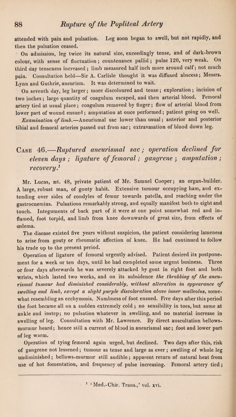 attended with pain and pulsation. Leg soon began to swell, but not rapidly, and then the pulsation ceased. On admission, leg twice its natural size, exceedingly tense, and of dark-brown colour, with sense of fluctuation ; countenance pallid ; pulse 120, very weak. On third day tenseness increased ; limb measured half inch more around calf; not much pain. Consultation held—Sir A. Carlisle thought it was diflfused abscess; Messrs. Lvnn and Guthrie, aneurism. It was determined to wait. On seventh day, leg larger; more discoloured and tense; exploration ; incision of two inches ; large quantity of coagulum escaped, and then arterial blood. Femoral artery tied at usual place ; coagulum removed by Anger; flow of arterial blood from lower part of wound ensued ; amputation at once performed; patient going on well. Examination of limb.—Aneurismal sac lower than usual; anterior and posterior tibial and femoral arteries passed out from sac; extravasation of blood down leg. Case 46.—Ruptured aneurismal sac; operation declined for eleven days ; ligature of femoral; gangrene ; amputation ; recovery? Mr. Lucas, set. 48, private patient of Mr. Samuel Cooper; an organ-builder. A large, robust man, of gouty habit. Extensive tumour occupying ham, and ex¬ tending over sides of condyles of femur towards patella, and reaching under the gastrocnemius. Pulsations remarkably strong, and equally manifest both to sight and touch. Integuments of back part of it were at one point somewhat red and in¬ flamed, foot torpid, and limb from knee downwards of great size, from effects of oedema. The disease existed five years without suspicion, the patient considering lameness to arise from gouty or rheumatic affection of knee. He had continued to follow his trade up to the present period. Operation of ligature of femoral urgently advised. Patient desired its postpone¬ ment for a week or ten days, until he had completed some urgent business. Three or four days afterwards he was severely attacked by gout in right foot and both wrists, which lasted two weeks, and on its subsidence the throbbing of the aneu¬ rismal tumour had diminished considerably, without alteration in appearance of swelling and limb, except a slight purple discoloration above inner malleolus, some¬ what resembling an ecchymosis. Numbness of foot ensued. Five days after this period the foot became all on a sudden extremely cold ; no sensibility in toes, but some at ankle and instep; no pulsation whatever in swelling, and no material increase in swelling of leg. Consultation with Mr. Lawrence. By direct auscultation bellows- murmur heard; hence still a current of blood in aneurismal sac; foot and lower part of leg warm. Operation of tying femoral again urged, but declined. Two days after this, risk of gangrene not lessened; tumour as tense and large as ever ; swelling of whole leg undiminished ; bellows-murmur still audible ; apparent return of natural heat from use of hot fomentation, and frequency of pulse increasing. Femoral artery tied; ’ ‘Med.-Chir. Trans.,’ vol. xvi.