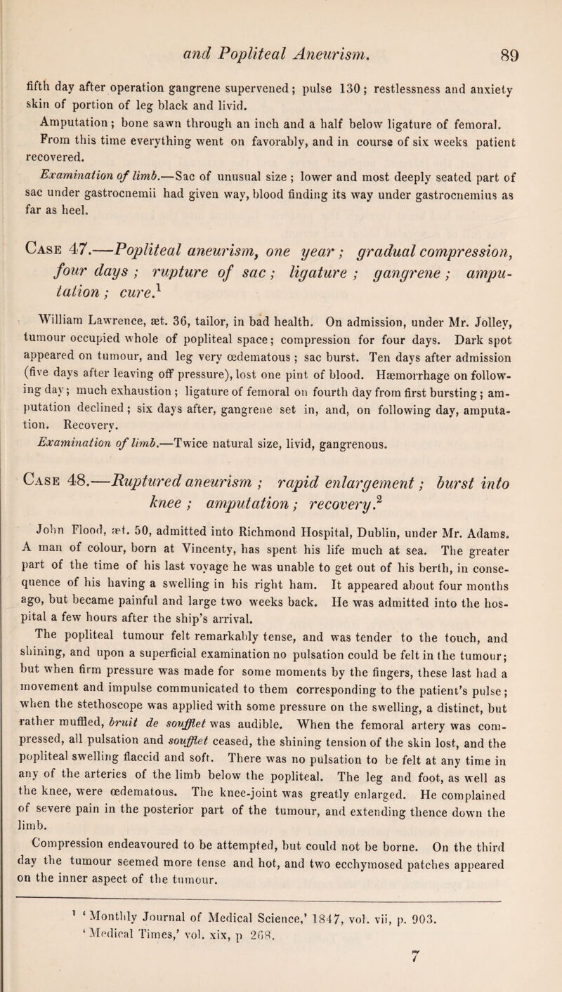 fifth day after operation gangrene supervened ; pulse 130 ; restlessness and anxiety skin of portion of leg black and livid. Amputation; bone sawn through an inch and a half below ligature of femoral. From this time everything went on favorably, and in course of six weeks patient recovered. Examination of limb.—Sac of unusual size ; lower and most deeply seated part of sac under gastrocnemii had given way, blood finding its way under gastrocnemius as far as heel. Case 47.—Popliteal aneurism, one year; gradual compression, four days ; rupture of sac; ligature ; gangrene ; ampu¬ tation ; cure} William Lawrence, set. 36, tailor, in bad health. On admission, under Mr. Jolley, tumour occupied whole of popliteal space; compression for four days. Dark spot appeared on tumour, and leg very oedematous; sac burst. Ten days after admission (five days after leaving off pressure), lost one pint of blood. Haemorrhage on follow¬ ing day; much exhaustion ; ligature of femoral on fourth day from first bursting; am¬ putation declined ; six days after, gangrene set in, and, on following day, amputa¬ tion. Recovery. Examination of limb.—Twice natural size, livid, gangrenous. Case 48.—Ruptured aneurism ; rapid enlargement; burst into knee ; amputation; recovery? John Flood, ret. 50, admitted into Richmond Hospital, Dublin, under Mr. Adams. A man of colour, born at Vincenty, has spent his life much at sea. The greater part of the time of his last voyage he was unable to get out of his berth, in conse¬ quence of his having a swelling in his right ham. It appeared about four months ago, but became painful and large two weeks back. He was admitted into the hos¬ pital a few hours after the ship’s arrival. The popliteal tumour felt remarkably tense, and was tender to the touch, and shining, and upon a superficial examination no pulsation could be felt in the tumour; but when firm pressure was made for some moments by the fingers, these last had a movement and impulse communicated to them corresponding to the patient’s pulse; when the stethoscope was applied with some pressure on the swelling, a distinct, but rather muffled, bruit de soufflet was audible. When the femoral artery was com¬ pressed, all pulsation and soufflet ceased, the shining tension of the skin lost, and the popliteal swelling flaccid and soft. There was no pulsation to be felt at any time in any of the arteries of the limb below the popliteal. The leg and foot, as well as the knee, were oedematous. The knee-joint was greatly enlarged. He complained of severe pain in the posterior part of the tumour, and extending thence down the limb. Compression endeavoured to be attempted, but could not be borne. On the third day the tumour seemed more tense and hot, and two ecehymosed patches appeared on the inner aspect of the tumour. ’ ‘Monthly Journal of Medical Science,’ 1847, vol. vii, p. 903. ‘Medical Times,’ vol. xix, p 268. 7