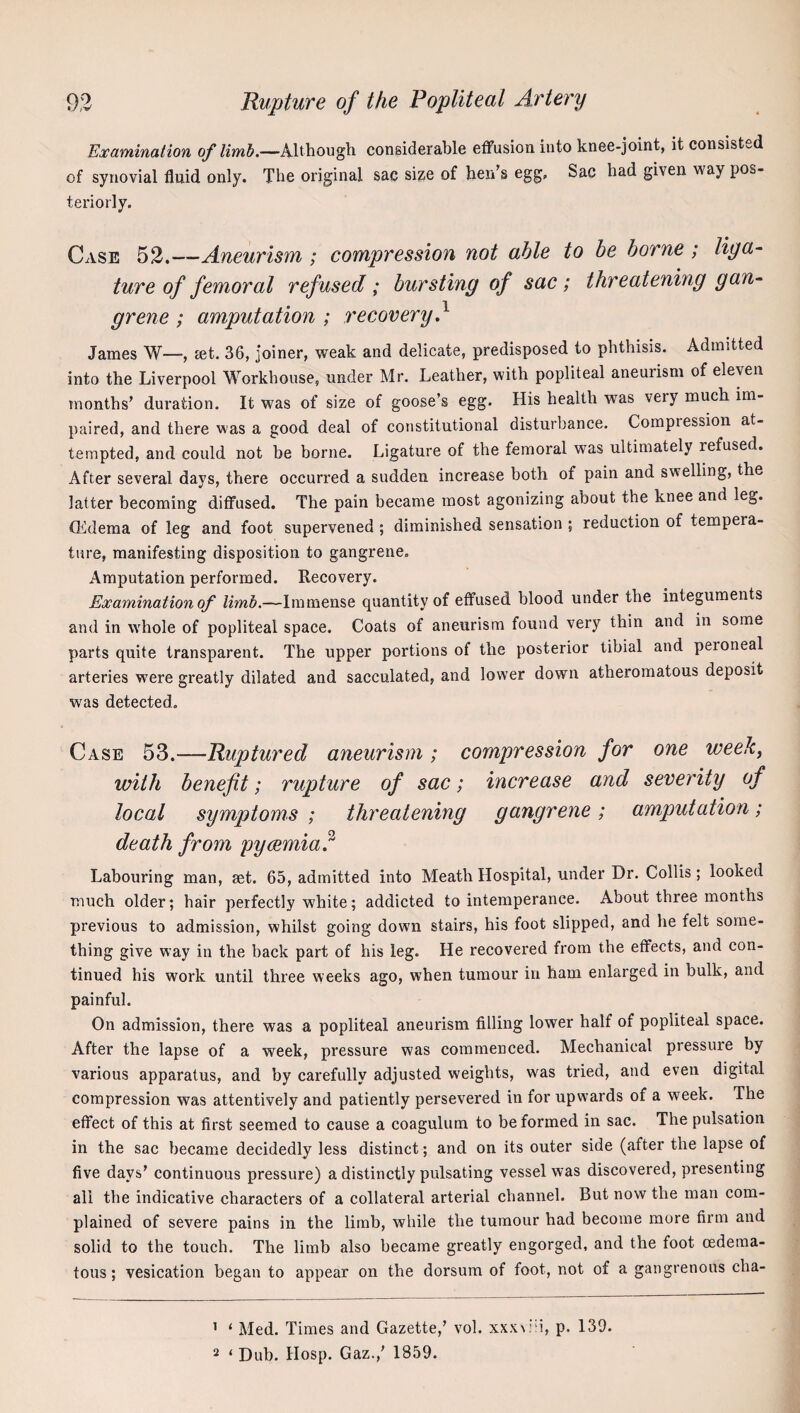 Examination of limb.—Although considerable effusion into knee-joint, it consisted of synovial fluid only. The original sac size of hen’s egg. Sac had given way pos¬ teriorly. Case 53.—Aneurism ; compression not able to be borne ; liya~ ture of femoral refused ; bursting of sac ; threatening gan~ grene ; amputation ; recovery} James W—, jet. 36, joiner, weak and delicate, predisposed to phthisis. Admitted into the Liverpool Workhouse, under Mr. Leather, with popliteal aneurism of eleven months’ duration. It was of size of goose’s egg. His health was very much im¬ paired, and there was a good deal of constitutional disturbance. Compression at¬ tempted, and could not be borne. Ligature of the femoral was ultimately refused. After several days, there occurred a sudden increase both of pain and swelling, the latter becoming diffused. The pain became most agonizing about the knee and leg. CEdema of leg and foot supervened; diminished sensation ; reduction of tempera¬ ture, manifesting disposition to gangrene. Amputation performed. Recovery. Examination of limb.—Immense quantity of effused blood under the integuments and in wLole of popliteal space. Coats of aneurism found very thin and in some parts quite transparent. The upper portions of the posterior tibial and peroneal arteries were greatly dilated and sacculated, and lower down atheromatous deposit was detected. Case 53.—Ruptured aneurism ; compression for one week^ with benefit; rupture of sac; increase and severity of local symptoms ; threatening gangrene; amputation; death from pycemia} Labouring man, set. 65, admitted into Meath Hospital, under Dr. Collis ; looked much older; hair perfectly white; addicted to intemperance. About three months previous to admission, whilst going down stairs, his foot slipped, and he felt some¬ thing give way in the back part of his leg. He recovered from the effects, and con¬ tinued his work until three weeks ago, when tumour in ham enlarged in bulk, and painful. On admission, there was a popliteal aneurism filling lower half of popliteal space. After the lapse of a week, pressure was commenced. Mechanical pressure by various apparatus, and by carefully adjusted weights, was tried, and even digital compression was attentively and patiently persevered in for upwards of a week. The effect of this at first seemed to cause a coagulum to be formed in sac. The pulsation in the sac became decidedly less distinct; and on its outer side (after the lapse of five days’ continuous pressure) a distinctly pulsating vessel was discovered, presenting all the indicative characters of a collateral arterial channel. But now the man com¬ plained of severe pains in the limb, while the tumour had become more firm and solid to the touch. The limb also became greatly engorged, and the foot oedema- tous; vesication began to appear on the dorsum of foot, not of a gangrenous cha- ’ ‘ Med. Times and Gazette,’ vol. xxx^:'u, p. 139. 2 ‘ Dub. Hosp. Gaz.,’ 1859.