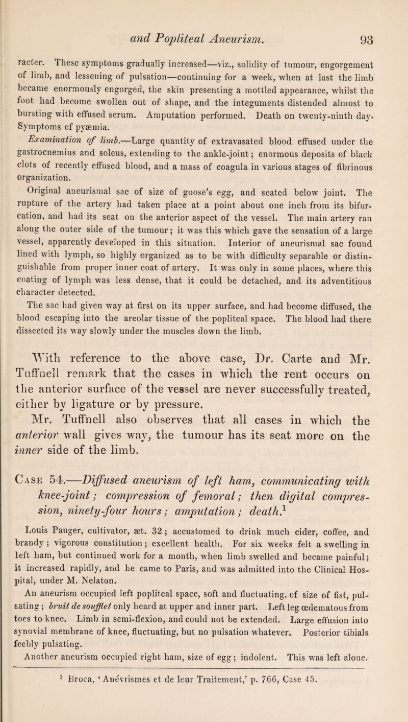racter. These symptoms gradually increased—viz., solidity of tumour, engorgement of limb, and lessening of pulsation—continuing for a week, when at last the limb became enormously engorged, the skin presenting a mottled appearance, whilst the foot had become swollen out of shape, and the integuments distended almost to bursting with etfused serum. Amputation performed. Death on twenty-ninth day. Symptoms of pyaemia. Examination of limb.—Large quantity of extravasated blood effused under the gastrocnemius and soleus, extending to the ankle-joint; enormous deposits of black clots of recently effused blood, and a mass of coagula in various stages of fibrinous organization. Original aneurismal sac of size of goose’s egg, and seated below joint. The rupture of the artery had taken place at a point about one inch from its bifur¬ cation, and had its seat on the anterior aspect of the vessel. The main artery ran along the outer side of the tumour; it was this which gave the sensation of a large vessel, apparently developed in this situation. Interior of aneurismal sac found lined with lymph, so highly organized as to be with difficulty separable or distin¬ guishable from proper inner coat of artery. It was only in some places, where this coating of lymph was less dense, that it could be detached, and its adventitious character detected. The sac had given way at first on its upper surface, and had become diffused, the blood escaping into the areolar tissue of the popliteal space. The blood had there dissected its way slowly under the muscles down the limb. 'Witli reference to tlie above case, Dr. Carte and Mr. Tuffneil remark that the cases in which the rent occurs on tlie anterior surface of the vessel are never successfully treated, either by ligature or by pressure. Mr. Tutfnell also observes that all cases in which the anterior wall gives way, the tumour has its seat more on the inner side of the limb. Case 54.—Diffused aneurism of left ham, communicating with knee-joint; compression of femoral; then digital compres¬ sion, ninety-four hours; amputation; death} Louis Pauger, cultivator, aet. 32 ; accustomed to drink much cider, coffee, and brandy ; vigorous constitution ; excellent health. For six weeks felt a swelling in left ham, but continued work for a month, when limb sw^elled and became painful; it increased rapidly, and he came to Paris, and was admitted into the Clinical Hos¬ pital, under M. Nelaton. An aneurism occupied left popliteal space, soft and fluctuating, of size of fist, pul¬ sating ; bruit de soufflet only heard at upper and inner part. I^eft leg oedematous from toes to knee. Limb in semi-flexion, and could not be extended. Large effusion into synovial membrane of knee, fluctuating, but no pulsation whatever. Posterior tibials feebly pulsating. Another aneurism occupied right ham, size of egg; indolent. This was left alone. ^ Lroca, ‘ Anevrismes et de leur Traitement,’ p. 766, Case 45.