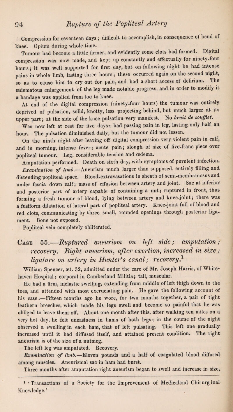 Compression for seventeen days ; difficult to accomplish, in consequence of bend of knee. Opium during whole time. Tumour had become a little firmer, and evidently some clots had formed. Digital compression was now made, and kept up constantly and efiectually for ninety-four hours; it was well supported for first day, hut on following night he had intense pains in whole limb, lasting three hours; these occurred again on the second night, so as to cause him to cry out for pain, and had a short access of delirium. The cedematous enlargement of the leg made notable progress, and in order to modify it a bandage was applied from toe to knee. At end of the digital compression (ninety-four hours) the tumour was entirely deprived of pulsation, solid, knotty, less projecting behind, but much larger at its upper part; at the side of the knee pulsation very manifest. No bruit de soujffiet. Was now left at rest for five days; had passing pain in leg, lasting only half an hour. The pulsation diminished daily, but the tumour did not lessen. On the ninth night after leaving off digital compression very violent pain in calf, and in morning, intense fever; acute pain; slough of size of five-franc piece over popliteal tumour. Leg, considerable tension and oedema. Amputation performed. Death on sixth day, with symptoms of purulent infection. Examination of Aneurism much larger than supposed, entirely filling and distending popliteal space. Blood-extravasations in sheath of semi-memhranosus and under fascia down calf; mass of effusion between artery and joint. Sac at inferior and posterior part of artery capable of containing a nut; ruptured in front, thus forming a fresh tumour of blood, lying between artery and knee-joint; there was a fusiform dilatation of lateral part of popliteal artery. Knee-joint full of blood and red clots, communicating by three small, rounded openings through posterior liga¬ ment. Bone not exposed. Popliteal vein completely obliterated. Case 55.—Ruptured aneurism on left side; amputation; recovery. Right aneurism, after exertion, increased in size ; ligature on artery in Hunter’s canal; recovery} Wfilliam Spencer, set. 32, admitted under the care of Mr. Joseph Harris, of White¬ haven Hospital; corporal in Cumberland Militia; tall, muscular. He had a firm, inelastic swelling, extending from middle of left thigh down to the toes, and attended with most excruciating pain. He gave the following account of his case:—Fifteen months ago he wore, for two months together, a pair of tight leathern breeches, which made his legs swell and become so painful that he was obliged to leave them off. About one month after this, after walking ten miles on a very hot day, he felt uneasiness in hams of both legs; in the course of the night observed a swelling in each ham, that of left pulsating. This left one gradually increased until it had diffused itself, and attained present condition. The right aneurism is of the size of a nutmeg. The left leg was amputated. Recovery. Examination of limb.—Eleven pounds and a half of coagulated blood diffused among muscles. Aneurismal sac in ham had burst. Three months after amputation right aneurism began to swell and increase in size, ’ ‘Transactions of a Society for the Improvement of Medicaland Chirurgical Knowledge.’