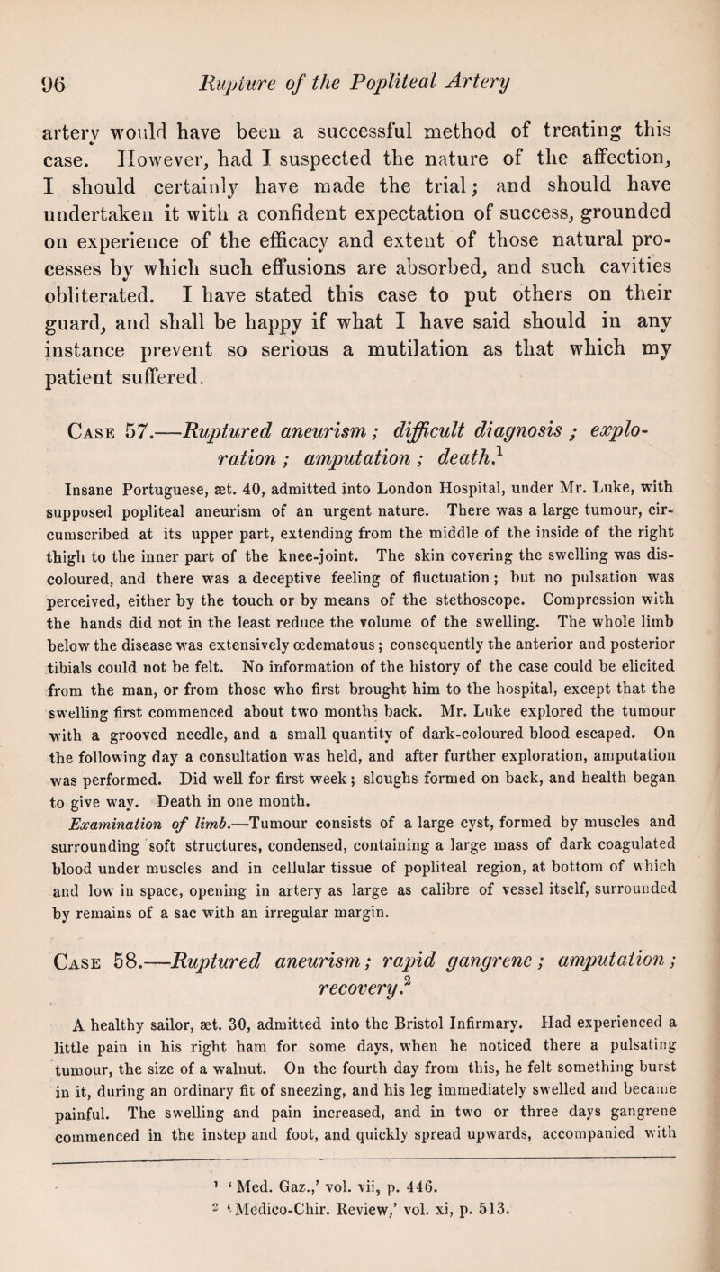 arterv would have been a successful method of treating this case. However, had I suspected the nature of the affection, I should certaiul}'^ have made the trial; and should have undertaken it with a confident expectation of success, grounded on experience of the efficacy and extent of those natural pro¬ cesses by which such efl:usions are absorbed, and such cavities obliterated. I have stated this case to put others on their guard, and shall be happy if what I have said should in any instance prevent so serious a mutilation as that which my patient suffered. Case 57.—Ruptured aneurism ; difficult diagnosis ; explo¬ ration ; amputation; death} Insane Portuguese, aet. 40, admitted into London Hospital, under Mr. Luke, with supposed popliteal aneurism of an urgent nature. There was a large tumour, cir¬ cumscribed at its upper part, extending from the middle of the inside of the right thigh to the inner part of the knee-joint. The skin covering the swelling was dis¬ coloured, and there w'as a deceptive feeling of fluctuation; but no pulsation was perceived, either by the touch or by means of the stethoscope. Compression with the hands did not in the least reduce the volume of the swelling. The whole limb below the disease w^as extensively oedematous; consequently the anterior and posterior tibials could not be felt. No information of the history of the case could be elicited from the man, or from those who first brought him to the hospital, except that the swelling first commenced about two months back. Mr. Luke explored the tumour with a grooved needle, and a small quantity of dark-coloured blood escaped. On the following day a consultation was held, and after further exploration, amputation was performed. Did well for first week; sloughs formed on back, and health began to give way. Death in one month. Examination of limb.—Tumour consists of a large cyst, formed by muscles and surrounding soft structures, condensed, containing a large mass of dark coagulated blood under muscles and in cellular tissue of popliteal region, at bottom of which and low in space, opening in artery as large as calibre of vessel itself, surrounded by remains of a sac with an irregular margin. Case 58.—Ruptured aneurism; rapid gangrene; amputation; recovery} A healthy sailor, set. 30, admitted into the Bristol Infirmary. Had experienced a little pain in his right ham for some days, when he noticed there a pulsating tumour, the size of a walnut. On the fourth day from this, he felt something burst in it, during an ordinary fit of sneezing, and his leg immediately swelled and became painful. The swelling and pain increased, and in two or three days gangrene commenced in the instep and foot, and quickly spread upwards, accompanied with ’ ‘ Med. Gaz.,’ vol. vii, p. 446. 2 ‘ Mcdico-Chir. Review,’ vol. xi, p. 513.