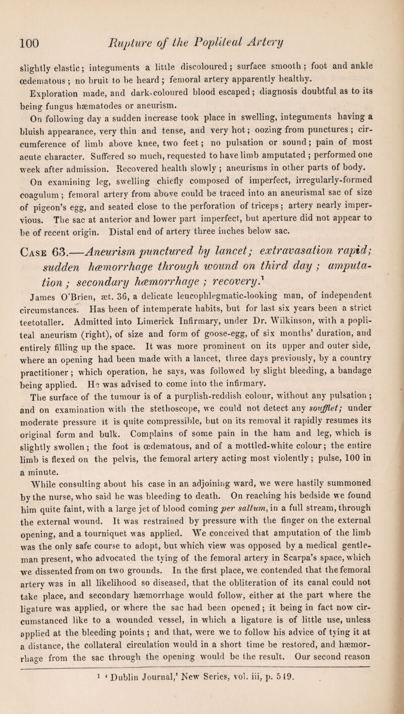 slightly elastic; integuments a little discoloured; surface smooth; foot and ankle oedematous; no bruit to he heard ; femoral artery apparently healthy. Exploration made, and dark-coloured blood escaped; diagnosis doubtful as to its being fungus haematodes or aneurism. On following day a sudden increase took place in swelling, integuments having a bluish appearance, very thin and tense, and very hot; oozing from punctures ; cir¬ cumference of limb above knee, two feet; no pulsation or sound; pain of most acute character. Suffered so much, requested to have limb amputated ; performed one M^eek after admission. Recovered health slowly ; aneurisms in other parts of body. On examining leg, swelling chiefly composed of imperfect, irregularly-formed coagulum; femoral artery from above could be traced into an aneurismal sac of size of pigeon’s egg, and seated close to the perforation of triceps; artery nearly imper¬ vious. The sac at anterior and lower part imperfect, but aperture did not appear to be of recent origin. Distal end of artery three inches below sac. Case QZ.—Aneurism punctured hy Imicet; extravasation rapid; sudden haemorrhage through wound on third day ; amputa¬ tion ; secondary haemorrhage ; recovery? James O’Brien, set. 36, a delicate leucophlegmatic-looking man, of independent circumstances. Has been of intemperate habits, but for last six years been a strict teetotaller. Admitted into Limerick Infirmary, under Dr. Wilkinson, with a popli¬ teal aneurism (right), of size and form of goose-egg, of six months’ duration, and entirely filling up the space. It was more prominent on its upper and outer side, where an opening had been made with a lancet, three days previously, by a country practitioner; which operation, he says, was followed by slight bleeding, a bandage being applied. He was advised to come into the infirmary. The surface of the tumour is of a purplish-reddish colour, without any pulsation ; and on examination with the stethoscope, we could not detect any soufflet; under moderate pressure it is quite compressible, but on its removal it rapidly resumes its original form and bulk. Complains of some pain in the ham and leg, which is slightly swollen; the foot is cedematous, and of a mottled-white colour; the entire limb is flexed on the pelvis, the femoral artery acting most violently; pulse, 100 in a minute. While consulting about his case in an adjoining ward, we were hastily summoned by the nurse, who said he w^as bleeding to death. On reaching his bedside we found him quite faint, with a large jet of blood coming per saltum, in a full stream, through the external wound. It was restrained by pressure with the finger on the external opening, and a tourniquet was applied. We conceived that amputation of the limb was the only safe course to adopt, but which view was opposed by a medical gentle¬ man present, who advocated the tying of the femoral artery in Scarpa’s space, which we dissented from on two grounds. In the first place, we contended that the femoral artery was in all likelihood so diseased, that the obliteration of its canal could not take place, and secondary haemorrhage would follow, either at the part where the ligature was applied, or where the sac had been opened ; it being in fact now cir¬ cumstanced like to a wounded vessel, in which a ligature is of little use, unless applied at the bleeding points; and that, were we to follow his advice of tying it at a distance, the collateral circulation would in a short time be restored, and haemor¬ rhage from the sac through the opening -wmuld be the result. Our second reason 1 ‘ Dublin Journal,’ New Series, vol. iii, p, 519,