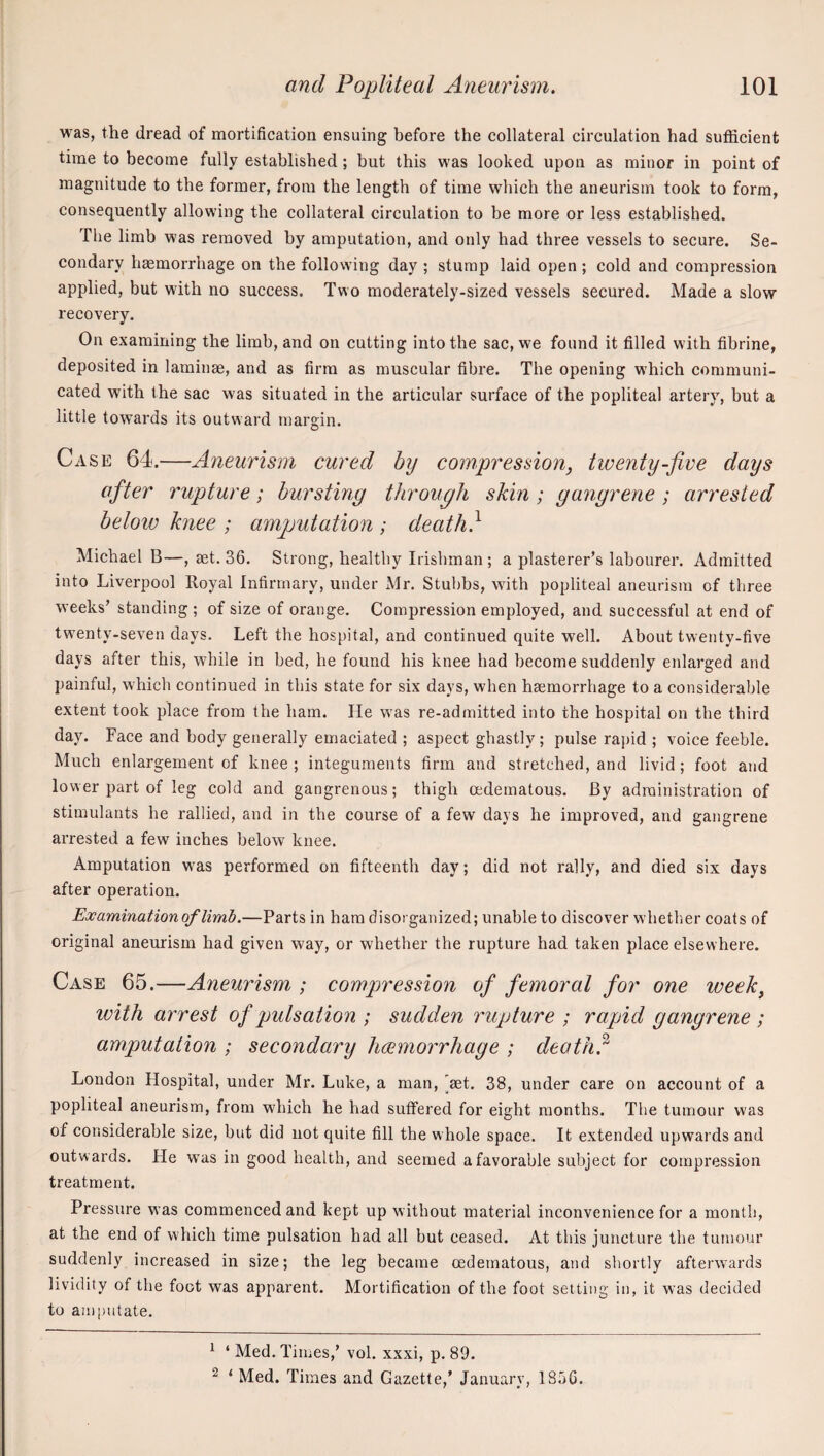 was, the dread of mortification ensuing before the collateral circulation had sufficient time to become fully established; but this was looked upon as minor in point of magnitude to the former, from the length of time which the aneurism took to form, consequently allowing the collateral circulation to be more or less established. The limb was removed by amputation, and only had three vessels to secure. Se¬ condary haemorrhage on the following day ; stump laid open ; cold and compression applied, but with no success. Two moderately-sized vessels secured. Made a slow recovery. On examining the limb, and on cutting into the sac, we found it filled with fibrine, deposited in laminae, and as firm as muscular fibre. The opening which communi¬ cated with the sac was situated in the articular surface of the popliteal artery, but a little towards its outward margin. Case 64.—Aneurism cured by compression, twenty-five days after rupture; bursting through skin; gangrene ; arrested below knee ; amputation ; death} Michael B—, aet. 36. Strong, healthy Irishman; a plasterer’s labourer. Admitted into Liverpool Royal Infirmary, under Mr. Stubbs, with popliteal aneurism of three weeks’ standing ; of size of orange. Compression employed, and successful at end of twenty-seven days. Left the hospital, and continued quite well. About twenty-five days after this, while in bed, he found his knee had become suddenly enlarged and painful, which continued in this state for six days, when haemorrhage to a considerable extent took place from the ham. He was re-admitted into the hospital on the third day. Face and body generally emaciated ; aspect ghastly; pulse rapid ; voice feeble. Much enlargement of knee; integuments firm and stretched, and livid; foot and lower part of leg cold and gangrenous; thigh cedematous. By administration of stimulants he rallied, and in the course of a few days he improved, and gangrene arrested a few inches below knee. Amputation was performed on fifteenth day; did not rally, and died six days after operation. Examination of limb.—Parts in ham disorganized; unable to discover whether coats of original aneurism had given way, or whether the rupture had taken place elsewhere. Case 65.—Aneurism ; compression of femoral for one week, with arrest of pulsation ; sudden rupture ; rapid gangrene ; amputation ; secondary limmorrhage ; death} London Hospital, under Mr. Luke, a man, 'aet. 38, under care on account of a popliteal aneurism, from which he had suffered for eight months. The tumour was of considerable size, but did not quite fill the whole space. It extended upwards and outw ards. He was in good health, and seemed a favorable subject for compression treatment. Pressure was commenced and kept up without material inconvenience for a month, at the end of wTiich time pulsation had all but ceased. At this juncture the tumour suddenly increased in size; the leg became oedematous, and shortly afterwards lividity of the foot was apparent. Mortification of the foot setting in, it was decided to amputate. ^ ‘ Med. Times,’ vol. xxxi, p. 89. ^ ‘ Med. Times and Gazette,’ January, 1856.