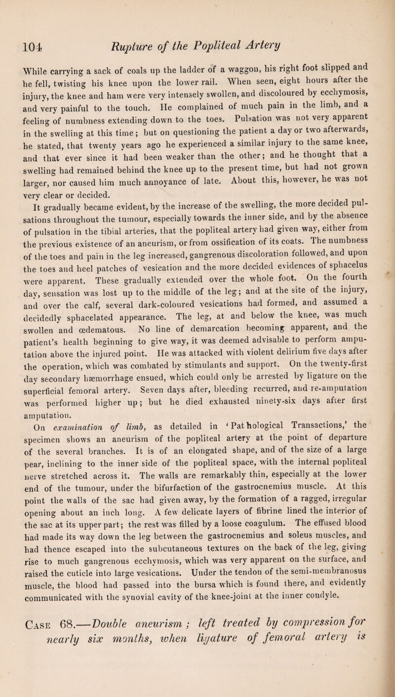 While carrying a sack of coals up the ladder of a waggon, his right foot slipped and he fell, twisting his knee upon the lower rail. When seen, eight hours after the injury, the knee and ham were very intensely swollen, and discoloured by ecchymosis, and very painful to the touch. lie complained of much pain in the limb, and a feeling of numbness extending down to the toes. Pulsation was not very apparent in the swelling at this time; but on questioning the patient a day or two afterwards, he stated, that twenty years ago he experienced a similar injury to the same knee, and that ever since it had been weaker than the other; and he thought that a swelling had remained behind the knee up to the present time, but had not grown larger, nor caused him much annoyance of late. About this, however, he was not very clear or decided. It gradually became evident, by the increase of the swelling, the more decided pul¬ sations throughout the tumour, especially towards the inner side, and by the absence of pulsation in the tibial arteries, that the popliteal artery had given way, either from the previous existence of an aneurism, or from ossification of its coats. The numbness of the toes and pain in the leg increased, gangrenous discoloration followed, and upon the toes and heel patches of vesication and the more decided evidences of sphacelus were apparent. These gradually extended over the whole foot. On the fourth day, sensation w'as lost up to the middle of the leg; and at the site of the injury, and over the calf, several dark-coloured vesications had formed, and assumed a decidedly sphacelated appearance. The leg, at and below the knee, was much swollen and cedematous. No line of demarcation becoming apparent, and the patient’s health beginning to give way, it w'as deemed advisable to perform ampu¬ tation above the injured point. He was attacked with violent deliiium five days after the operation, which w'as combated by stimulants and support. On the twenty-fiist day secondary haemorrhage ensued, which could only be arrested by ligatuie on the superficial femoral artery. Seven days after, bleeding recurred, and re-amputaiion was performed higher up; but he died exhausted ninety»six days after first amputation. On examination of limb, as detailed in ‘Pathological Transactions, the specimen shows an aneurism of the popliteal artery at the point of departure of the several branches. It is of an elongated shape, and of the size of a large pear, inclining to the inner side of the popliteal space, with the internal popliteal nerve stretched across it. The walls are remarkably thin, especially at the lower end of the tumour, under the bifurfaction of the gastrocnemius muscle. At this point the walls of the sac had given away, by the formation of a ragged, irregular opening about an inch long. A few delicate layers of fibrine lined the interior of the sac at its upper part; the rest w'^as filled by a loose coagulum. The effused blood had made its way down the leg between the gastrocnemius and soleus muscles, and had thence escaped into the subcutaneous textures on the back of the leg, giving rise to much gangrenous ecchymosis, w'hich was very apparent on the surface, and raised the cuticle into large vesications. Under the tendon of the semi-membranosus muscle, the blood had passed into the bursa which is found there, and evidently communicated with the synovial cavity of the knee-joinl at the inner condyle. 68.—Double aneurism; left treated by comf)ression for nearly six months, lohen ligature of femoral artery is