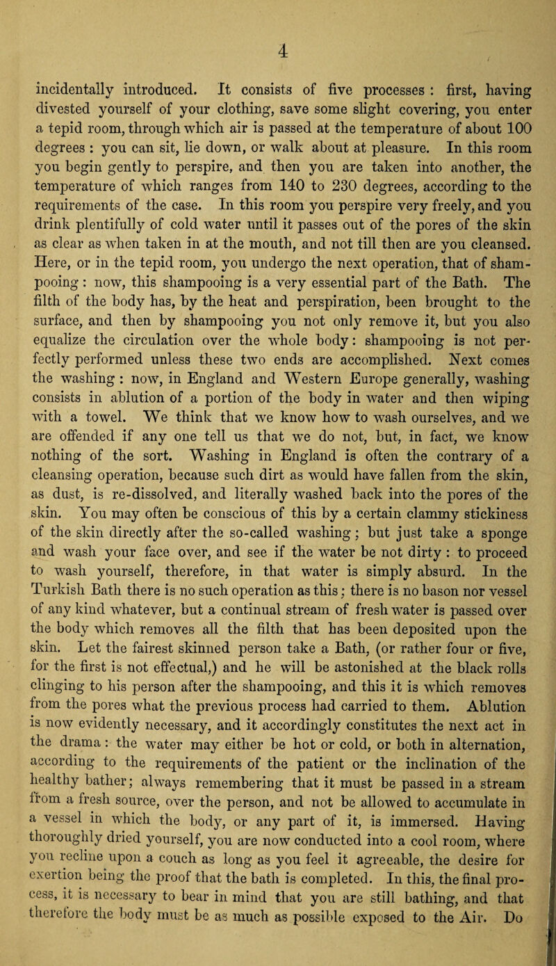 ( incidentally introduced. It consists of five processes : first, having divested yourself of your clothing, save some slight covering, you enter a tepid room, through which air is passed at the temperature of about 100 degrees : you can sit, lie down, or walk about at pleasure. In this room you begin gently to perspire, and then you are taken into another, the temperature of which ranges from 140 to 230 degrees, according to the requirements of the case. In this room you perspire very freely, and you drink plentifully of cold water until it passes out of the pores of the skin as clear as when taken in at the mouth, and not till then are you cleansed. Here, or in the tepid room, you undergo the next operation, that of sham¬ pooing : now, this shampooing is a very essential part of the Bath. The filth of the body has, by the heat and perspiration, been brought to the surface, and then by shampooing you not only remove it, but you also equalize the circulation over the wdiole body: shampooing is not per¬ fectly performed unless these two ends are accomplished. Next comes the washing : now, in England and Western Europe generally, washing consists in ablution of a portion of the body in water and then wiping with a towel. We think that we know how to wash ourselves, and we are offended if any one tell us that we do not, but, in fact, wTe know nothing of the sort. Washing in England is often the contrary of a cleansing operation, because such dirt as would have fallen from the skin, as dust, is re-dissolved, and literally washed back into the pores of the skin. You may often be conscious of this by a certain clammy stickiness of the skin directly after the so-called washing; but just take a sponge and wash your face over, and see if the water be not dirty : to proceed to wash yourself, therefore, in that water is simply absurd. In the Turkish Bath there is no such operation as this; there is no bason nor vessel of any kind whatever, but a continual stream of fresh water is passed over the body which removes all the filth that has been deposited upon the skin. Let the fairest skinned person take a Bath, (or rather four or five, for the first is not effectual,) and he will be astonished at the black rolls clinging to his person after the shampooing, and this it is which removes from the pores what the previous process had carried to them. Ablution is now evidently necessary, and it accordingly constitutes the next act in the drama: the water may either be hot or cold, or both in alternation, according to the requirements of the patient or the inclination of the healthy bather; always remembering that it must be passed in a stream from a fresh source, over the person, and not be allowed to accumulate in a vessel in which the body, or any part of it, is immersed. Having thoroughly dried yourself, you are now conducted into a cool room, where you recline upon a couch as long as you feel it agreeable, the desire for exertion being the proof that the bath is completed. In this, the final pro¬ cess, it is necessary to bear in mind that you are still bathing, and that theretore the body must be as much as possible exposed to the Air. Do