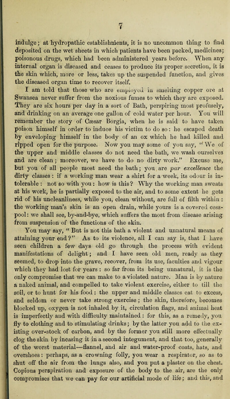 ■! ! indulge; at hydropathic establishments, it is no uncommon thing to find deposited on the wet sheets in which patients have been packed, medicines; poisonous drugs, which had been administered years before. When any internal organ is diseased and ceases to produce its proper secretion, it is the skin which, more or less, takes up the suspended function, and gives the diseased organ time to recover itself. I am told that those who are employed in smelting copper ore at Swansea never suffer from the noxious fumes to which they are exposed. They are six hours per day in a sort of Bath, perspiring most profusely, and drinking on an average one gallon of cold water per hour. You will remember the story of Caesar Borgia, when he is said to have taken poison himself in order to induce his victim to do so: he escaped death by enveloping himself in the body of an ox which he had killed and ripped open for the purpose. Now you may some of you say, u We of the upper and middle classes do not need the bath, we wash ourselves and are clean; moreover, we have to do no dirty work.” Excuse me, but you of all people most need the bath; you are par excellence the dirty classes : if a working man wear a shirt for a week, its odour is in¬ tolerable : not so with you : how is this? Why the working man sweats at his work, he is partially exposed to the air, and to some extent he gets rid of his uncleanliness, while you, clean without, are full of filth within : the working man’s skin is an open drain, while yours is a covered cess¬ pool : we shall see, by-and-bye, which suffers the most from disease arising from suspension of the functions of the skin. You may say, “ But is not this bath a violent and unnatural means of attaining your end ? ” As to its violence, all I can say is, that I have seen children a few days old go through the process with evident manifestations of delight; and I have seen old men, ready as they seemed, to drop into the grave, recover, from its use, faculties and vigour which they had lost for years : so far from its being unnatural, it is the only compromise that we can make to a violated nature. Man is by nature a naked animal, and compelled to take violent exercise, either to till the soil, or to hunt for his food: the upper and middle classes eat to excess, and seldom or never take strong exercise ; the skin, therefore, becomes blocked up, oxygen is not inhaled by it, circulation flags, and animal heat is imperfectly and with difficulty maintained : for this, as a remedy, you fly to clothing and to stimulating drinks; by the latter you add to the ex¬ isting over-stock of carbon, and by the former you still more effectually clog the skin by incasing it in a second integument, and that too, generally of the worst material—flannel, and air and water-proof coats, hats, and overshoes: perhaps, as a crowning folly, you wear a respirator, so as to shut off the air from the lungs also, and you put a plaster on the chest. Copious perspiration and exposure of the body to the air, are the only compromises that we can pay for our artificial mode of life; and this, and