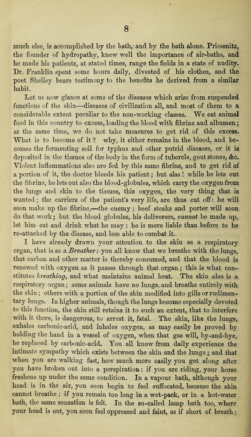 much else, is accomplished by the bath,- and by the bath alone. Priessnitz, the founder of hydropathy, knew well the importance of air-baths, and he made his patients, at stated times, range the fields in a state of nudity. Dr. Franklin spent some hours daily, divested of his clothes, and the poet Shelley bears testimony to the benefits he derived from a similar habit. Let us now glance at some of the diseases which arise from suspended functions of the skin—diseases of civilization all, and most of them to a considerable extent peculiar to the non-working classes. We eat animal food in this country to excess, loading the blood with fibrine and albumen; at the same time, we do not take measures to get rid of this excess. What is to become of it ? why, it either remains in the blood, and be¬ comes the fermenting soil for typhus and other putrid diseases, or it is deposited in the tissues of the body in the form of tubercle, gout stones, &c. Violent inflammations also are fed by this same fibrine, and to get rid of a portion of it, the doctor bleeds his patient; but alas ! while he lets out the fibrine, he lets out also the blood-globules, which carry the oxygen from the lungs and skin to the tissues, this oxygen, the very thing that is wanted; the carriers of the patient’s very life, are thus cut off: he will soon make up the fibrine,—the enemy ; beef steaks and porter will soon do that work; but the blood globules, his deliverers, cannot be made up, let him eat and drink what he may : he is more liable than before to be re-attacked by the disease, and less able to combat it. I have already drawn your attention to the skin as a respiratory organ, that is as a Breather: you all know that we breathe with the lungs, that carbon and other matter is thereby consumed, and that the blood is renewed with oxygen as it passes through that organ; this is what con¬ stitutes breathing, and what maintains animal heat. The skin also is a respiratory organ; some animals have no lungs, and breathe entirely with the skin; others with a portion of the skin modified into gills or rudimen¬ tary lungs. In higher animals, though the lungs become especially devoted to this function, the skin still retains it to such an extent, that to interfere with it there, is dangerous, to arrest it, fatal. The skin, like the lungs, exhales carbonic-acid, and inhales oxygen, as may easily be proved by holding the hand in a vessel of oxygen, when that gas will, by-and-bye, be replaced by carbonic-acid. You all know from daily experience the intimate sympathy which exists between the skin and the lungs; and that when you are walking fast, how much more easily you get along after you have broken out into a perspiration: if you are riding, your horse freshens up under the same condition. In a vapour bath, although your head is in the air, you soon begin to feel suffocated, because the skin cannot breathe ; if you remain too long in a wet-pack, or in a hot-water bath, the same sensation is felt. In the so-called lamp bath too, where your head is out, you soon feel oppressed and faint, as if short of breath;