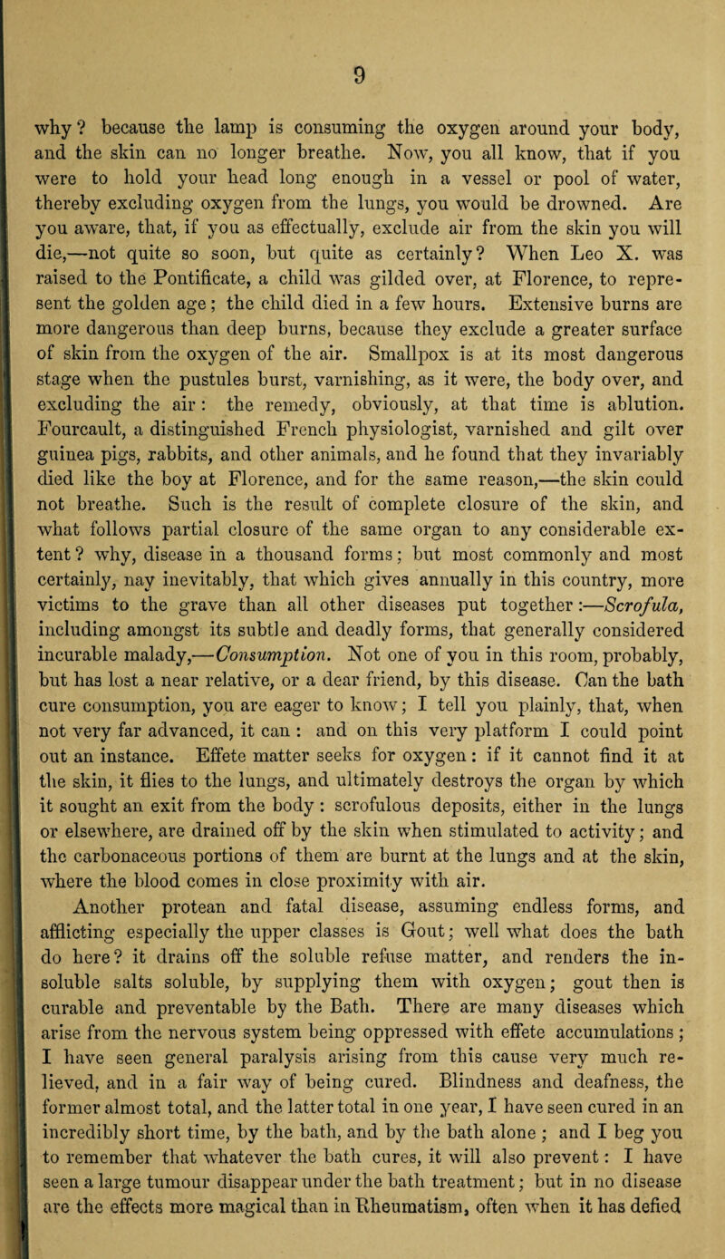 why? because the lamp is consuming the oxygen around your body, and the skin can no longer breathe. Now, you all know, that if you were to hold your head long enough in a vessel or pool of water, thereby excluding oxygen from the lungs, you would be drowned. Are you aware, that, if you as effectually, exclude air from the skin you will die,—not quite so soon, but quite as certainly? When Leo X. was raised to the Pontificate, a child was gilded over, at Florence, to repre¬ sent the golden age; the child died in a few hours. Extensive burns are more dangerous than deep burns, because they exclude a greater surface of skin from the oxygen of the air. Smallpox is at its most dangerous stage when the pustules burst, varnishing, as it were, the body over, and excluding the air: the remedy, obviously, at that time is ablution. Fourcault, a distinguished French physiologist, varnished and gilt over guinea pigs, rabbits, and other animals, and he found that they invariably died like the boy at Florence, and for the same reason,—the skin could | not breathe. Such is the result of complete closure of the skin, and what follows partial closure of the same organ to any considerable ex¬ tent ? wdry, disease in a thousand forms; but most commonly and most certainly, nay inevitably, that which gives annually in this country, more victims to the grave than all other diseases put together :—Scrofula, including amongst its subtle and deadly forms, that generally considered incurable malady,—Consumption. Not one of you in this room, probably, but has lost a near relative, or a dear friend, by this disease. Can the bath cure consumption, you are eager to know; I tell you plainly, that, when not very far advanced, it can : and on this very platform I could point out an instance. Effete matter seeks for oxygen: if it cannot find it at the skin, it flies to the lungs, and ultimately destroys the organ by which it sought an exit from the body : scrofulous deposits, either in the lungs or elsewhere, are drained off by the skin when stimulated to activity; and I! the carbonaceous portions of them are burnt at the lungs and at the skin, |; where the blood comes in close proximity with air. I Another protean and fatal disease, assuming endless forms, and afflicting especially the upper classes is Gout; well what does the bath do here? it drains off the soluble refuse matter, and renders the in¬ soluble salts soluble, by supplying them with oxygen; gout then is curable and preventable by the Bath. There are many diseases which arise from the nervous system being oppressed with effete accumulations; I have seen general paralysis arising from this cause very much re¬ lieved, and in a fair way of being cured. Blindness and deafness, the former almost total, and the latter total in one year, I have seen cured in an incredibly short time, by the bath, and by the bath alone ; and I beg you I to remember that whatever the bath cures, it will also prevent: I have seen a large tumour disappear under the bath treatment; but in no disease are the effects more magical than in Rheumatism, often when it has defied