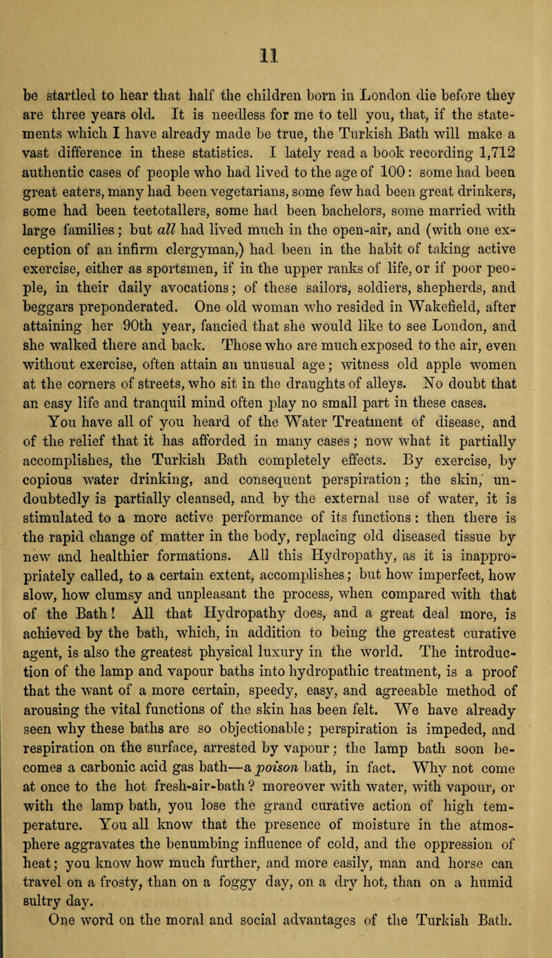 be startled to hear that half the children horn in London die before they are three years old. It is needless for me to tell vou, that, if the state- ments which I have already made be true, the Turkish Bath will make a vast difference in these statistics. I lately read a book recording 1,712 authentic cases of people who had lived to the age of 100: some had been great eaters, many had been vegetarians, some few had been great drinkers, some had been teetotallers, some had been bachelors, some married with large families; but all had lived much in the open-air, and (with one ex¬ ception of an infirm clergyman,) had been in the habit of taking active exercise, either as sportsmen, if in the upper ranks of life, or if poor peo¬ ple, in their daily avocations; of these sailors, soldiers, shepherds, and beggars preponderated. One old woman who resided in Wakefield, after attaining her 90th year, fancied that she would like to see London, and she walked there and back. Those who are much exposed to the air, even without exercise, often attain an unusual age; witness old apple women at the corners of streets, who sit in the draughts of alleys. No doubt that an easy life and tranquil mind often play no small part in these cases. You have all of you heard of the Water Treatment of disease, and of the relief that it has afforded in many cases; now what it partially accomplishes, the Turkish Bath completely effects. By exercise, by copious water drinking, and consequent perspiration; the skin, un¬ doubtedly is partially cleansed, and by the external use of water, it is stimulated to a more active performance of its functions: then there is the rapid change of matter in the body, replacing old diseased tissue by new and healthier formations. All this Hydropathy, as it is inappro¬ priately called, to a certain extent, accomplishes; but how imperfect, how slow, how clumsy and unpleasant the process, when compared with that of the Bath! All that Hydropathy does, and a great deal more, is achieved by the bath, which, in addition to being the greatest curative agent, is also the greatest physical luxury in the world. The introduc¬ tion of the lamp and vapour baths into hydropathic treatment, is a proof that the want of a more certain, speedy, easy, and agreeable method of arousing the vital functions of the skin has been felt. We have already seen why these baths are so objectionable; perspiration is impeded, and respiration on the surface, arrested by vapour; the lamp bath soon be¬ comes a carbonic acid gas bath—a poison bath, in fact. Why not come at once to the hot fresh-air-bath ? moreover with water, with vapour, or with the lamp bath, you lose the grand curative action of high tem¬ perature. You all know that the presence of moisture in the atmos¬ phere aggravates the benumbing influence of cold, and the oppression of heat; you know how much further, and more easily, man and horse can travel on a frosty, than on a foggy day, on a dry hot, than on a humid sultry day. One word on the moral and social advantages of the Turkish Bath.