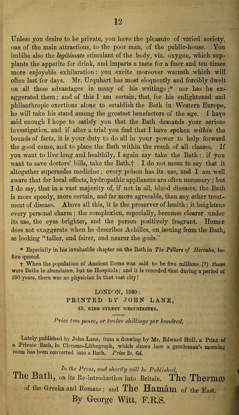 Unless you desire to be private, you have the pleasure of varied society, one of the main attractions, to the poor man, of the public-house. You imbibe also the legitimate stimulant of the body, viz. oxygen, which sup¬ plants the appetite for drink, and imparts a taste for a finer and ten times more enjoyable exhilaration: you excite moreover warmth which will often last for days. Mr. Urquhart has most eloquently and forcibly dwelt on all these advantages in many of his writings ;* nor has he ex¬ aggerated them; and of this I am certain, that, for his enlightened and philanthropic exertions alone to establish the Batli in Western Europe, he will take his stand among the greatest benefactors of the age. I have said enough I hope to satisfy you that the Bath demands your serious investigation, and if after a trial you find that I have spoken within the bounds of facts, it is your duty to do all in your power to help forward the good cause, and to place the Bath within the reach of all classes. If you want to live long and healthily, I again say take the Bath : if you want to save doctors’ bills, take the Bath.f I do not mean to say that it altogether supersedes medicine; every poison has its use, and I am well aware that for local effects, hydropathic appliances are often necessary; but I do say, that in a vast maj ority of, if not in all, blood diseases, the Bath is more speedy, more certain, and far more agreeable, than any other treat¬ ment of disease. Above all this, it is the preserver of health; it heightens every personal charm; the complexion, especially, becomes clearer under its use, the eyes brighter, and the person positively fragrant. Homer does not exaggerate when he describes Achilles, on issuing from the Bath, as looking “taller, and fairer, and nearer the gods.” * Especially in his invaluable chapter on the Bath in The Pillars of Hercules, be¬ fore quoted. f When the population of Ancient Borne was said to be five millions (?) there were Baths in abundance, but no Hospitals; and it is recorded that during a period of 500 years, there was no physician in that vast city! LONDON, 1860 : PRINTED B Y JOHN LANE, 49, KING STREET WESTMINSTER. Price two pence, or twelve shillings per hundred. Lately published by John Lane, from a drawing by Mr. Edward Hull, a Print of a Private Bath, in Chromo-Lithograph, which shows how a gentleman’s morning room has been converted into a Bath. Price 2s. Gd. In the Press, and shortly will he Published, The on its Be-introduction into Britain. The Thermae of the Greeks and Romans; and The Haitlam of the East. By George Witt, F.R.S.