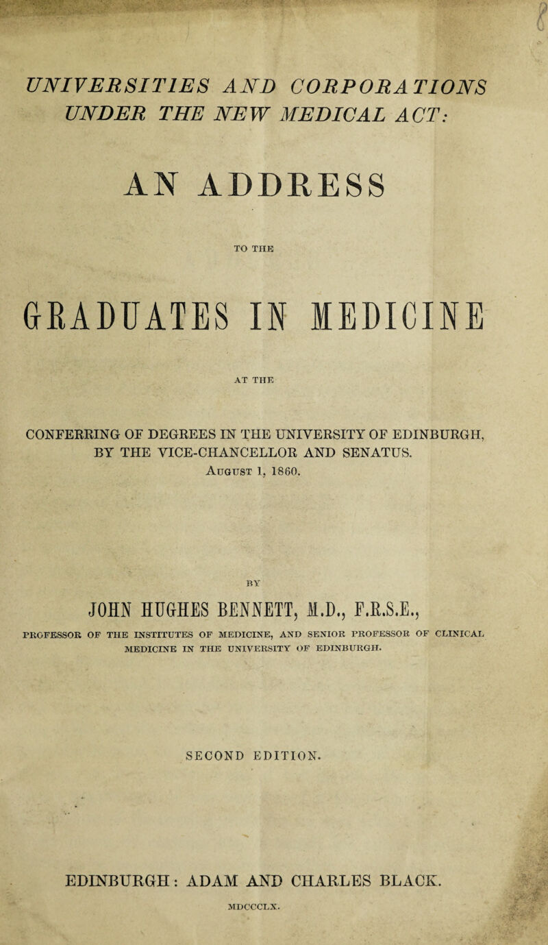 UNIVERSITIES AND CORPORATIONS UNDER THE NEW MEDICAL ACT: AN ADDRESS TO THE GRADUATES IN MEDICINE AT THE CONFERRING OF DEGREES IN THE UNIVERSITY OF EDINBURGH, BY THE VICE-CHANCELLOR AND SENATUS. August 1, 1860. BY JOHN HUGHES BENNETT, M.D., F.K.S.E., PROFESSOR OF THE INSTITUTES OF MEDICINE, AXD SENIOR PROFESSOR OF CLINICAL MEDICINE IN THE UNIVERSITY OF EDINBURGH. SECOND EDITION, EDINBURGH: ADAM AND CHARLES BLACK. MDCCCLX.