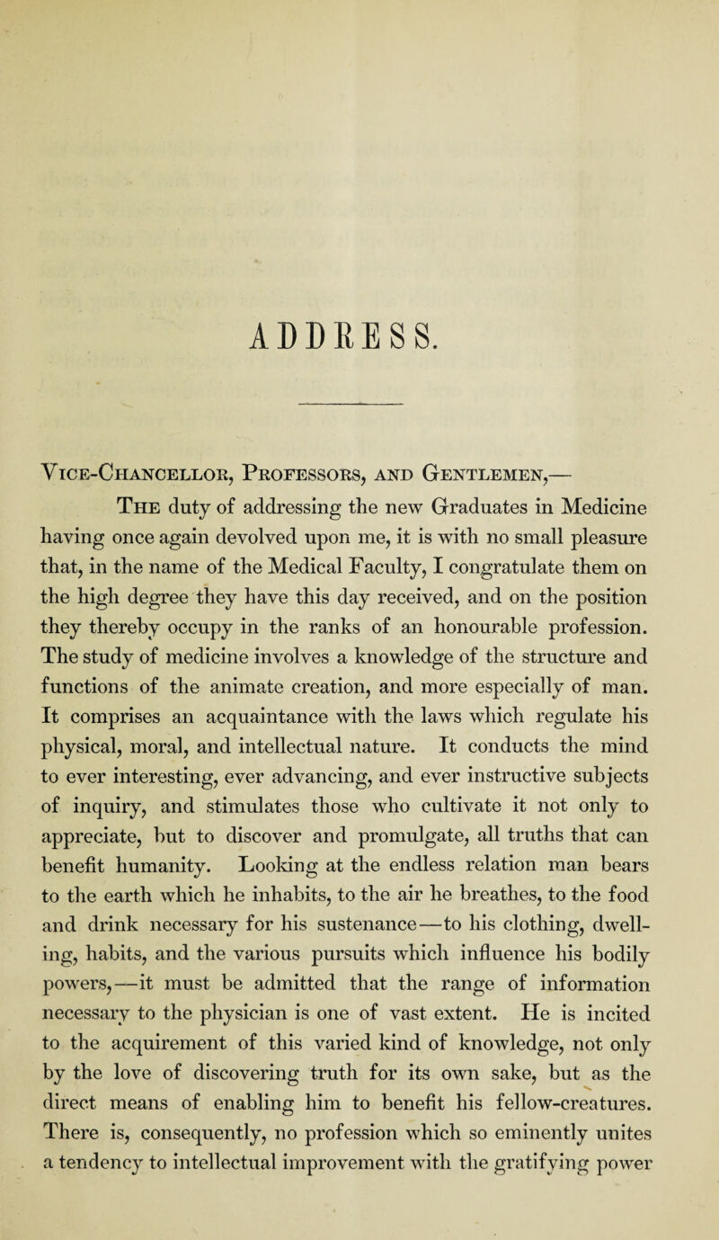 ADDRESS. Vice-Chancellor, Professors, and Gentlemen,— The duty of addressing the new Graduates in Medicine having once again devolved upon me, it is with no small pleasure that, in the name of the Medical Faculty, I congratulate them on the high degree they have this day received, and on the position they thereby occupy in the ranks of an honourable profession. The study of medicine involves a knowledge of the structure and functions of the animate creation, and more especially of man. It comprises an acquaintance with the laws which regulate his physical, moral, and intellectual nature. It conducts the mind to ever interesting, ever advancing, and ever instructive subjects of inquiry, and stimulates those who cultivate it not only to appreciate, but to discover and promulgate, all truths that can benefit humanity. Looking at the endless relation man bears to the earth which he inhabits, to the air he breathes, to the food and drink necessary for his sustenance—to his clothing, dwell¬ ing, habits, and the various pursuits which influence his bodily powers,—it must be admitted that the range of information necessary to the physician is one of vast extent. He is incited to the acquirement of this varied kind of knowledge, not only by the love of discovering truth for its own sake, but as the direct means of enabling him to benefit his fellow-creatures. There is, consequently, no profession which so eminently unites a tendency to intellectual improvement with the gratifying power