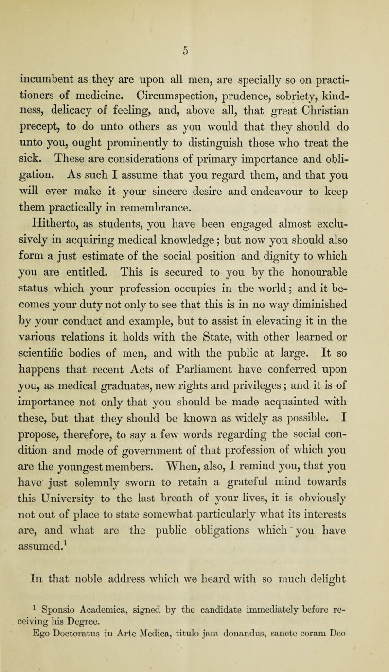 incumbent as they are upon all men, are specially so on practi¬ tioners of medicine. Circumspection, prudence, sobriety, kind¬ ness, delicacy of feeling, and, above all, that great Christian precept, to do unto others as you would that they should do unto you, ought prominently to distinguish those who treat the sick. These are considerations of primary importance and obli¬ gation. As such I assume that you regard them, and that you will ever make it your sincere desire and endeavour to keep them practically in remembrance. Hitherto, as students, you have been engaged almost exclu¬ sively in acquiring medical knowledge; but now you should also form a just estimate of the social position and dignity to which you are entitled. This is secured to you by the honourable status which your profession occupies in the world; and it be¬ comes your duty not only to see that this is in no way diminished by your conduct and example, but to assist in elevating it in the various relations it holds with the State, with other learned or scientific bodies of men, and with the public at large. It so happens that recent Acts of Parliament have conferred upon you, as medical graduates, new rights and privileges; and it is of importance not only that you should be made acquainted with these, but that they should be known as widely as possible. I propose, therefore, to say a few words regarding the social con¬ dition and mode of government of that profession of which you are the youngest members. When, also, I remind you, that you have just solemnly sworn to retain a grateful mind towards this University to the last breath of your lives, it is obviously not out of place to state somewhat particularly what its interests are, and what are the public obligations which' you have assumed.1 In that noble address which we heard with so much delight 1 Sponsio Academica, signed by the candidate immediately before re- . ceiving his Degree. Ego Doctoratus in Arte Medica, titulo jam donandus, sancte coram Deo