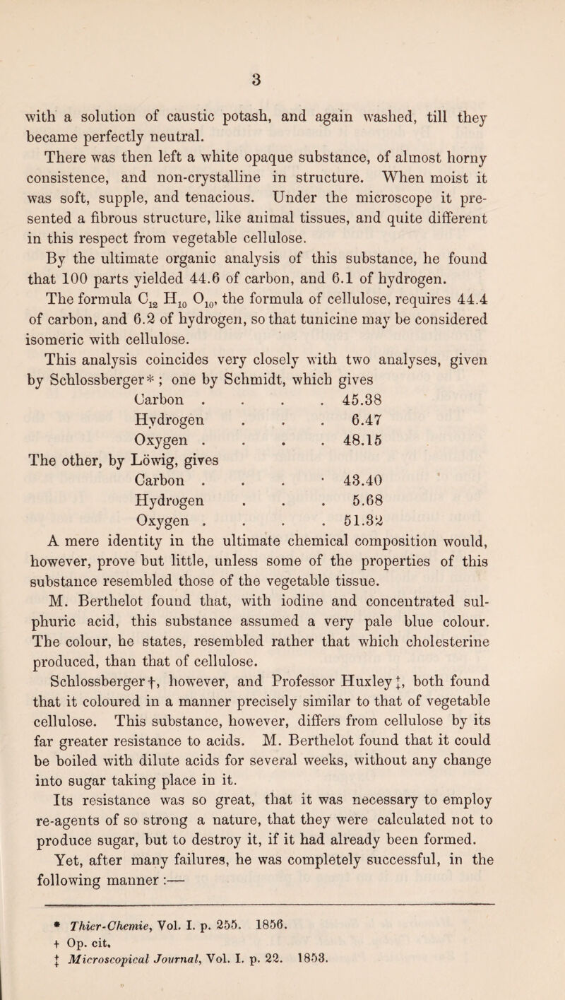 with a solution of caustic potash, and again washed, till they became perfectly neutral. There was then left a white opaque substance, of almost horny consistence, and non-crystalline in structure. When moist it was soft, supple, and tenacious. Under the microscope it pre¬ sented a fibrous structure, like animal tissues, and quite different in this respect from vegetable cellulose. By the ultimate organic analysis of this substance, he found that 100 parts yielded 44.6 of carbon, and 6.1 of hydrogen. The formula 0^^, the formula of cellulose, requires 44.4 ■■lo of carbon, and 6.2 of hydrogen, so that tunicine may be considered isomeric with cellulose. This analysis coincides very closely with two analyses, given by Schlossberger *; one by Schmidt, which gives Carbon .... 45.38 Hydrogen . . . 6.47 Oxygen .... 48.15 The other, by Lowdg, gives Carbon . . . • 43.40 Hydrogen . . . 5.68 Oxygen .... 51.32 A mere identity in the ultimate chemical composition would, however, prove but little, unless some of the properties of this substance resembled those of the vegetable tissue. M. Berthelot found that, with iodine and concentrated sul¬ phuric acid, this substance assumed a very pale blue colour. The colour, he states, resembled rather that which cholesterine produced, than that of cellulose. Schlossbergerf, however, and Professor Huxley f, both found that it coloured in a manner precisely similar to that of vegetable cellulose. This substance, however, differs from cellulose by its far greater resistance to acids. M. Berthelot found that it could be boiled with dilute acids for several weeks, without any change into sugar taking place in it. Its resistance was so great, that it was necessary to employ re-agents of so strong a nature, that they were calculated not to produce sugar, but to destroy it, if it had already been formed. Yet, after many failures, he was completely successful, in the following manner:— * Thier-Chemie, Vol. I. p. 255. 1856. + Op. cit, J Microscopical Journal, Vol. I. p. 22. 1853.