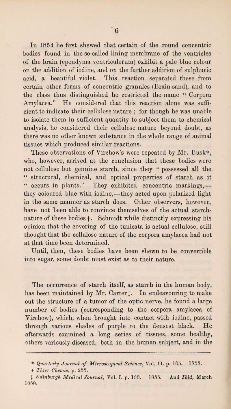 In 1854 he first shewed that certain of the round concentric bodies found in the so-called lining membrane of the ventricles of the brain (ependyma ventriculorum) exhibit a pale blue colour on the addition of iodine, and on the further addition of sulphuric acid, a beautiful violet. This reaction separated these from certain other forms of concentric granules (Brain-sand), and to the class thus distinguished he restricted the name “ Corpora Amylacea.” He considered that this reaction alone was suffi¬ cient to indicate their cellulose nature ; for though he was unable to isolate them in sufficient quantity to subject them to chemical analysis, he considered their cellulose nature beyond doubt, as there was no other known substance in the whole range of animal tissues which produced similar reactions. These observations of Virchow s were repeated by Mr. Busk*, who, however, arrived at the conclusion that these bodies were not cellulose but genuine starch, since they “ possessed all the, “ structural, chemical, and optical properties of starch as it “ occurs in plants.” They exhibited concentric markings,— they coloured blue with iodine,—they acted upon polarized light in the same manner as starch does. Other observers, however, have not been able to convince themselves of the actual starch- nature of these bodies f. Schmidt while distinctly expressing his opinion that the covering of the tunicata is actual cellulose, still thought that the cellulose nature of the corpora amylacea had not at that time been determined. Until, then, these bodies have been shewn to be convertible into sugar, some doubt must exist as to their nature. The occurrence of starch itself, as starch in the human body, has been maintained by Mr. Carter];. In endeavouring to make out the structure of a tumor of the optic nerve, he found a large number of bodies (corresponding to the corpora amylacea of Virchow), which, when brought into contact with iodine, passed through various shades of purple to the densest black. He afterwards examined a long series of tissues, some healthy, others variously diseased, both in the human subject, and in the * Quarterly Journal of Microscopical Science, Vol. II. p. 105. 1853. + Thier-Chemie, p. 255. J Edinburgh Medical Journal, Vol. I. p. 133. 1855. And Ibid, March 1858.