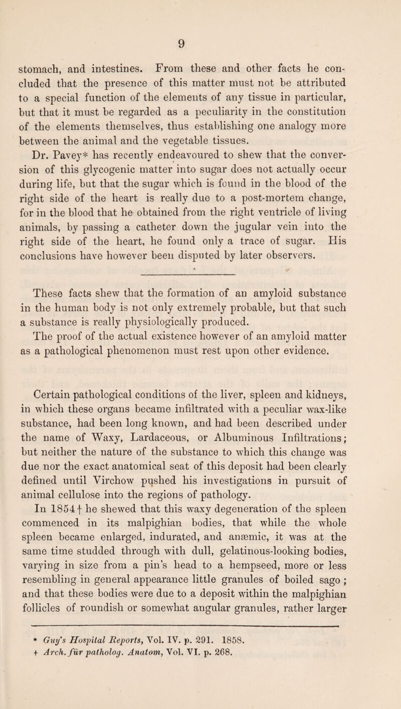 stomach, and intestines. From these and other facts he con¬ cluded that the presence of this matter must not be attributed to a special function of the elements of any tissue in particular, but that it must he regarded as a peculiarity in the constitution of the elements themselves, thus establishing one analogy more between the animal and the vegetable tissues. Dr. Pavey* has recently endeavoured to shew that the conver¬ sion of this glycogenic matter into sugar does not actually occur during life, but that the sugar v<hich is found in the blood of the right side of the heart is really due to a post-mortem change, for in the blood that he obtained from the right ventricle of living animals, by passing a catheter down the jugular vein into the right side of the heart, he found only a trace of sugar. His conclusions have however been disputed by later observers. These facts shew that the formation of an amyloid substance in the human body is not only extremely probable, but that such a substance is really physiologically produced. The proof of the actual existence however of an amyloid matter as a pathological phenomenon must rest upon other evidence. Certain pathological conditions of the liver, spleen and kidneys, in which these organs became infiltrated with a peculiar wax-like substance, had been long known, and had been described under the name of Waxy, Lardaceous, or Albuminous Infiltrations; but neither the nature of the substance to which this change was due nor the exact anatomical seat of this deposit had been clearly defined until Virchow pushed his investigations in pursuit of animal cellulose into the regions of pathology. In 18541 he shewed that this waxy degeneration of the spleen commenced in its malpighian bodies, that while the whole spleen became enlarged, indurated, and ansemic, it was at the same time studded through with dull, gelatinous-looking bodies, varying in size from a pin’s head to a hempseed, more or less resembling in general appearance little granules of boiled sago ; and that these bodies were due to a deposit within the malpighian follicles of roundish or somewhat angular granules, rather larger * Guy's Hospital Reports, Vol. IV. p. 291. 1858. + Arch, fur patholoy. Anatom, Vol. VI. p. 268.