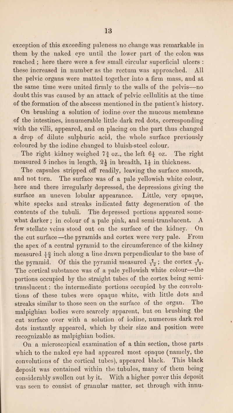 exception of this exceeding paleness no change was remarkable in them by the naked eye until the lower part of the colon was reached ; here there were a few small circular superficial ulcers : these increased in number as the rectum was approached. All the pelvic organs were matted together into a firm mass, and at the same time were united firmly to the walls of the pelvis—no doubt this was caused by an attack of pelvic cellulitis at the time of the formation of the abscess mentioned in the patient’s history. On brushing a solution of iodine over the mucous membrane of the intestines, innumerable little dark red dots, corresponding with the villi, appeared, and on placing on the part thus changed a drop of dilute sulphuric acid, the whole surface previously coloured by the iodine changed to bluish-steel colour. The right kidney weighed 7f oz., the left 6| oz. The right measured 5 inches in length, in breadth, in thickness. The capsules stripped off readily, leaving the surface smooth, and not torn. The surface was of a pale yellowish white colour, here and there irregularly depressed, the depressions giving the surface an uneven lobular appearance. Little, very opaque, white specks and streaks indicated fatty degeneration of the contents of the tubuli. The depressed portions appeared some¬ what darker; in colour of a pale pink, and semi-translucent. A few stellate veins stood out on the surface of the kidney. On the cut surface—the pyramids and cortex were very pale. From the apex of a central pyramid to the circumference of the kidney measured inch along a line drawn perpendicular to the base of the pyramid. Of this the pyramid measured -/-g-; the cortex The cortical substance was of a pale yellowish white colour—the portions occupied by the straight tubes of the cortex being semi- translucent : the intermediate portions occupied by the convolu¬ tions of these tubes were opaque white, with little dots and streaks similar to those seen on the surface of the organ. The malpighian bodies were scarcely apparent, but on brushing the cut surface over with a solution of iodine, numerous dark red dots instantly appeared, which by their size and position were recognizable as malpighian bodies. On a microscopical examination of a thin section, those parts which to the naked eye had appeared most opaque (namely, the convolutions of the cortical tubes), appeared black. This black deposit was contained within the tubules, many of them being considerably swollen out by it. With a higher power this deposit was seen to consist of granular matter, set through with innu-