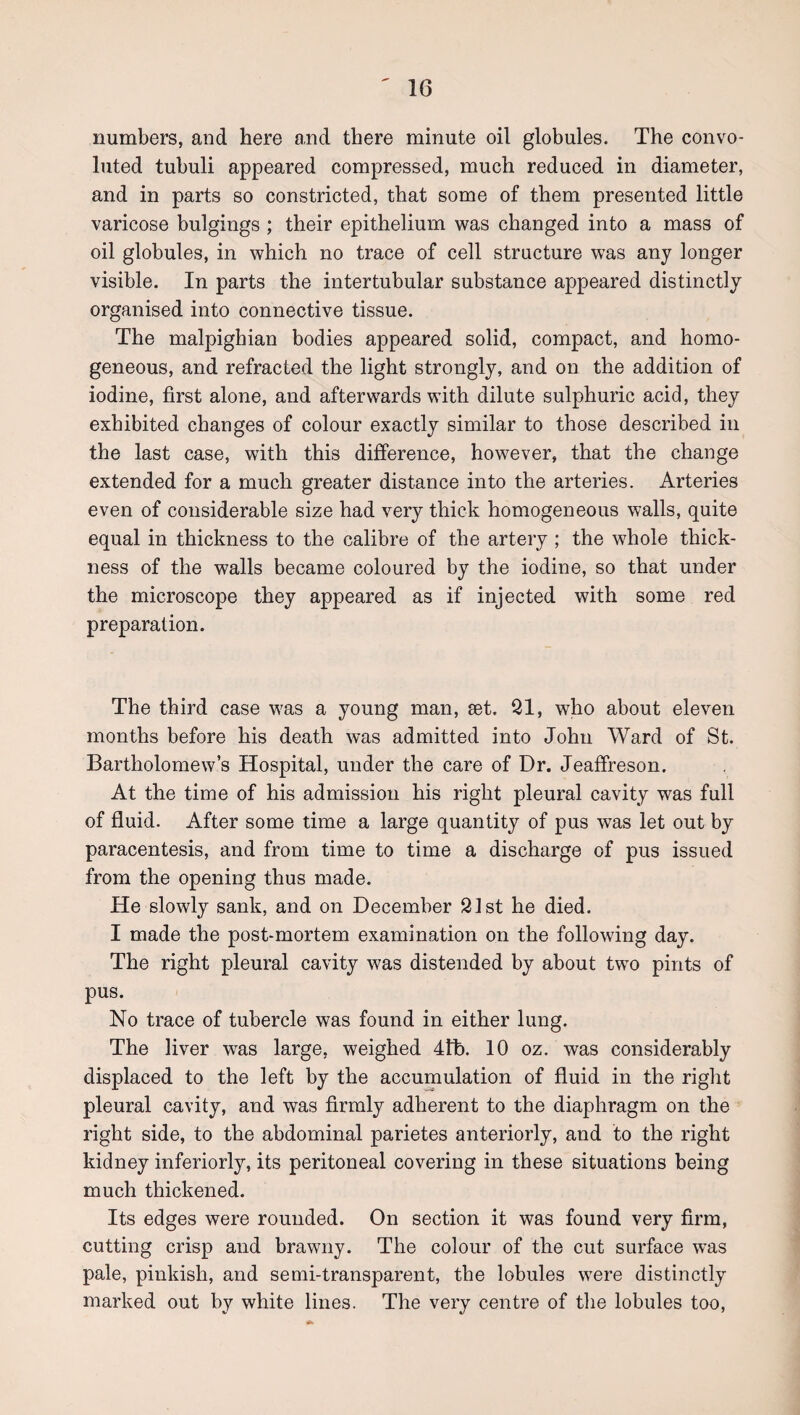 numbers, and here and there minute oil globules. The convo¬ luted tubuli appeared compressed, much reduced in diameter, and in parts so constricted, that some of them presented little varicose bulgings; their epithelium was changed into a mass of oil globules, in which no trace of cell structure was any longer visible. In parts the intertubular substance appeared distinctly organised into connective tissue. The malpighian bodies appeared solid, compact, and homo¬ geneous, and refracted the light strongly, and on the addition of iodine, first alone, and afterwards with dilute sulphuric acid, they exhibited changes of colour exactly similar to those described in the last case, with this difference, however, that the change extended for a much greater distance into the arteries. Arteries even of considerable size had very thick homogeneous walls, quite equal in thickness to the calibre of the artery ; the whole thick¬ ness of the walls became coloured by the iodine, so that under the microscope they appeared as if injected with some red preparation. The third case was a young man, set. 21, who about eleven months before his death was admitted into John Ward of St. Bartholomew’s Hospital, under the care of Dr. Jeaffreson. At the time of his admission his right pleural cavity was full of fluid. After some time a large quantity of pus was let out by paracentesis, and from time to time a discharge of pus issued from the opening thus made. He slowly sank, and on December 21st he died. I made the post-mortem examination on the following day. The right pleural cavity was distended by about two pints of pus. No trace of tubercle was found in either lung. The liver was large, weighed 4tb. 10 oz. was considerably displaced to the left by the accumulation of fluid in the right pleural cavity, and was firmly adherent to the diaphragm on the right side, to the abdominal parietes anteriorly, and to the right kidney inferiorly, its peritoneal covering in these situations being much thickened. Its edges were rounded. On section it was found very firm, cutting crisp and brawny. The colour of the cut surface was pale, pinkish, and semi-transparent, the lobules were distinctly marked out by white lines. The very centre of the lobules too.