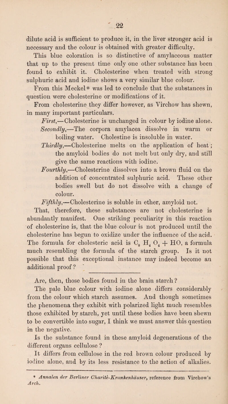dilute acid is sufficient to produce it, in the liver stronger acid is necessary and the colour is obtained with greater difficulty. This blue coloration is so distinctive of amylaceous matter that up to the present time only one other substance has been found to exhibit it. Cholesterine when treated with strong sulphuric acid and iodine shows a very similar blue colour. From this Meckel* was led to conclude that the substances in question were cholesterine or modifications of it. From cholesterine they differ however, as Virchow has shewn, in many important particulars. First,—Cholesterine is unchanged in colour by iodine alone. Secondly,—The corpora amylacea dissolve in warm or boiling water. Cholestine is insoluble in water. Thirdly,—Cholesterine melts on the application of heat; the amyloid bodies do not melt but only dry, and still give the same reactions with iodine. Fourthly,—Cholesterine dissolves into a brown fluid on the addition of concentrated sulphuric acid. These other bodies swell but do not dissolve with a change of colour. —Cholesterine is soluble in ether, amyloid not. That, therefore, these substances are not cholesterine is abundantly manifest. One striking peculiarity in this reaction of cholesterine is, that the blue colour is not produced until the cholesterine has begun to oxidize under the influence of the acid. The formula for cholesteric acid is Cg -f- HO, a formula much resembling the formula of the starch group. Is it not possible that this exceptional instance may indeed become an additional proof ? Are, then, those bodies found in the brain starch ? The pale blue colour with iodine alone differs considerably from the colour which starch assumes. And though sometimes the phenomena they exhibit with polarized light much resembles those exhibited by starch, yet until these bodies have been shewn to be convertible into sugar, I think we must answer this question in the negative. Is the substance found in these amyloid degenerations of the different organs cellulose ? It differs from cellulose in the red brown colour produced by iodine alone, and by its less resistance to the action of alkalies. * Annalen der Berliner Gharite-Krankenhduser, reference from Virchow’s Arch.