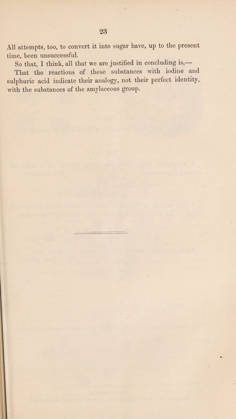 All attempts, too, to convert it into sugar have, up to the present time, been unsuccessful. So that, I think, all that we are justified in concluding is,— That the reactions of these substances with iodine and sulphuric acid indicate their analogy, not their perfect identity, with the substances of the amylaceous group.