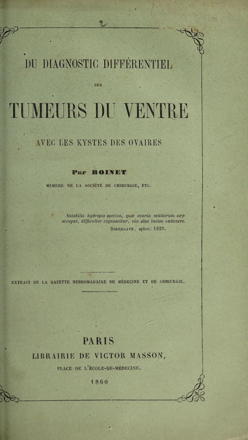 AY EG LES KYSTES DES OVAIRES Par BOIMET MEMP.RE DE LA SOCIETE DE CH1RURG1E, ETC. Notabilis hydropis species, quae ovaria mulierum seep occupat, difficnlter coynoscitur, vix sine inciso cadavere. Boerhaave , aphor. 1223. EXTRAIT DE LA GAZETTE HEBDOMAD AIRE DE MEDECINE ET DE CH1RURGIE. PARIS LIBRAIR1E DE VICTOR MASSON, PLACE DE L’ECOLE-DE-MEDECINE. 1 860