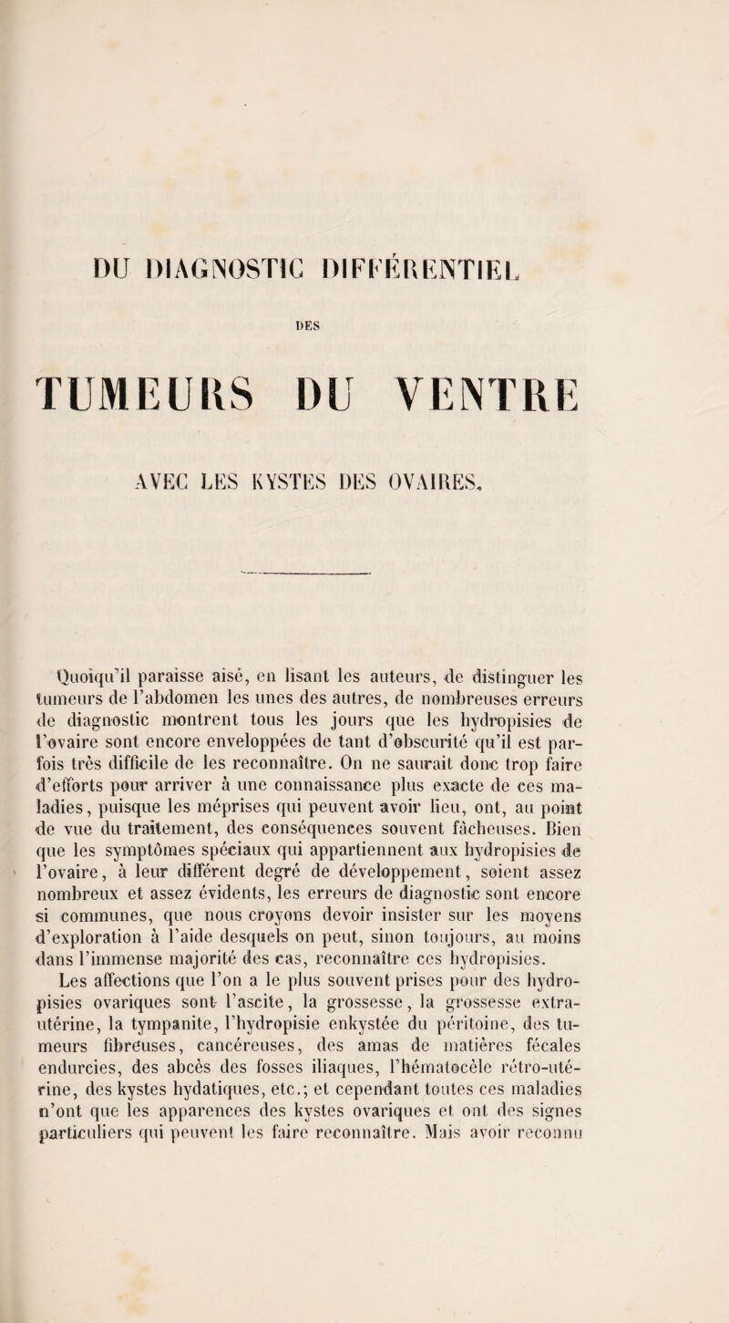 DU DIAGNOSTIC DIFFER ENTIEL DES TUMEURS DU VENTRE AVEC LES KYSTES DES OVAIRES. Quoiqifil paraisse aise, en lisant les auteurs, de distinguer les tumeurs de l’abdomen les lines des autres, de nombreuses erreurs de diagnostic montrent tous les jours que les hydropisies de Tovaire sont encore enveloppees de tant d’obscurite qu’il est par- fois tres difficile de les reconnaitre. On ne saurait done trop faire d’efforts pour arriver a une connaissance plus exacte de ces ma¬ ladies, puisque les meprises qui peuvent avoir lieu, ont, au point de vue du traitement, des consequences souvent facheuses. Bien que les symptomes speciaux qui appartiennent aux hydropisies de l’ovaire, a leur different degre de developpement, soient assez nombreux et assez evidents, les erreurs de diagnostic sont encore si communes, que nous crayons devoir insister sur les moyens d’exploration a l’aide desquels on peut, sinon toujours, au moins dans l’immense majorite des cas, reconnaitre ces hydropisies. Les affections que Ton a le plus souvent prises pour des hydro¬ pisies ovariques sont- l’ascite, la grossesse, la grossesse extra- uterine, la tympanite, l’hydropisie enkystee du peritoine, des tu¬ meurs fibreuses, cancereuses, des amas de rnatieres fecales endurcies, des abces des fosses iliaques, rhematocelc retro-ute¬ rine, des kystes hydatiques, etc.; et cependant toutes ces maladies n’ont que les apparences des kystes ovariques et ont des signes particuliers qui peuvent les faire reconnaitre. Mais avoir reconnu