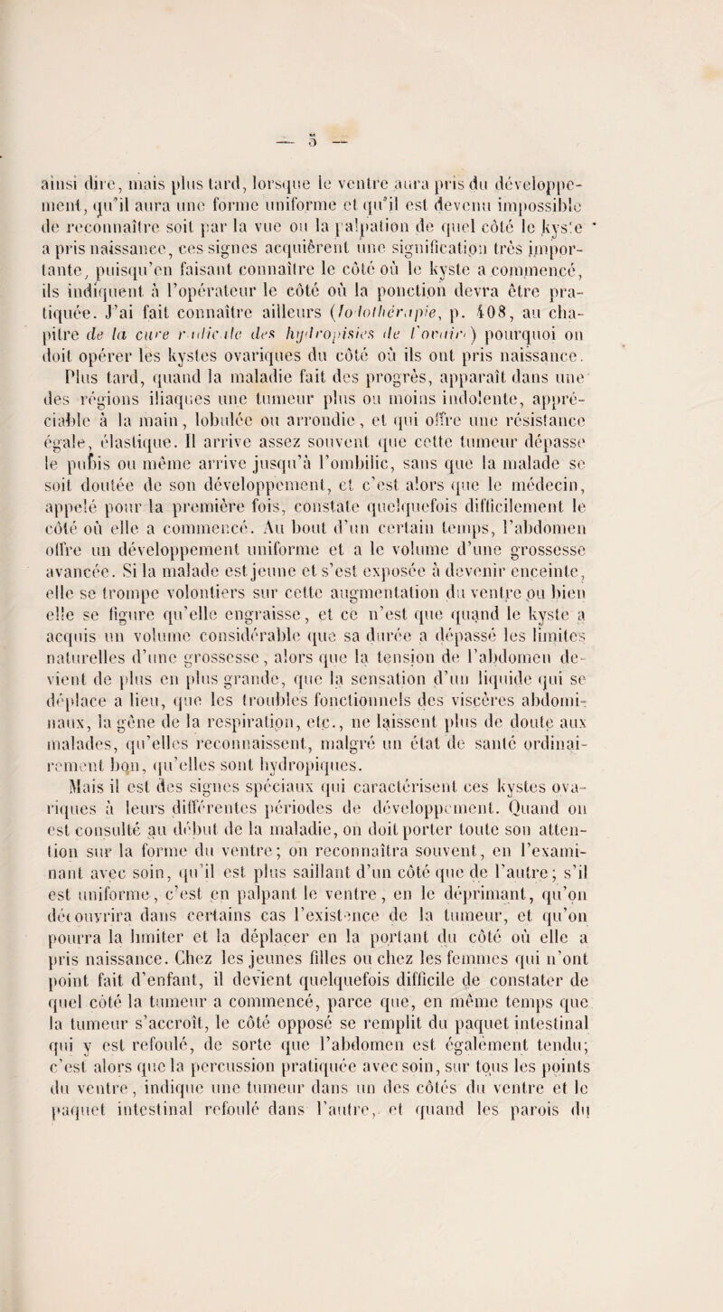 o ainsi dire, mais plus tard, lorsque Ie ventre aura pris du developpe- ment, qu’il aura une forme uniforme cl qi/jl est devcnu impossible de reconnaitre soil par la vue on la palpation de quel cote le kys'e ' a pris naissanee, cessignes acquiferent une signification Ires impor- tante, puisqu’en faisant connailre le cote on le kyste a commence, ils indiquent a l’operateur le cote ou la ponction devra etre pra- tiquee. J’ai fait connaitre ailleurs (fodothcrapie, p. 408, au cha- pitre de la ewe r tdicile des lujdropisies de Covinr*.) pourquoi on doit operer les kystes ovariques du cote ou ils out pris naissanee. Plus tard, quand la maladie fait des progres, apparait dans line des regions iliaques une tumeur plus on moins indolente, appre¬ ciable a la main, lob nice ou arrondic, et qui offre une resistance egale, elastique. 11 arrive assez souvent que cette tumeur depasse le pubis ou meme arrive jusqu’a Pombilic, sans que la malade se soil doutee de son developpement, et e’est alors que le medecin, appele pour la premiere fois, constate quelquefois difllcilement le cote oil elle a commence. Au bout d’un certain temps, Vabdomen otfre un developpement uniforme et a le volume d’une grossesse avancee. Si la malade est jeune et s’est exposee a devenir enceinte, elle se trompe volontiers sur cette augmentation du ventre ou bien elle se figure qu’elle engraisse, et ce n’est, que quand le kyste a acquis un volume considerable que sa durce a depasse les limites naturelles d’une grossesse, alors que la tension de l’abdornen de- vient de plus en plus grande, que la sensation d’un liquide qui se dfqdace a lieu, que les troubles fonctionnels des visceres abdomi- naux, la gene de la respiration, etc., ne laissent plus de doute aux malades, qu’elles reconnaissent, malgre un etat de sante ordinai- rement bon, qu’elles sont hydropiques. Mais il est des signes speciaux qui caracterisent ces kystes ova¬ riques a leurs differentes periodes de developpement. Quand on est consulte au debut de la maladie, on doit porter loute son atten¬ tion sur la forme du ventre; on reconnaitra souvent, en l’exami- nant avec soin, qu’il est plus saillant d’un cote que de l’autre; s’il est uniforme, e’est en palpant le ventre, en le deprimant, qu’on deiouyrira dans certains cas l’existence de la tumeur, et qu’on pourra la limiter et la deplacer en la portant du cote ou elle a pris naissanee. Chez les jeunes lilies ou cliez les femmes qui n’ont point fait d’enfant, il devient quelquefois difficile de constater de quel cote la tumeur a commence, parce que, en memo temps que la tumeur s’accroit., le cote oppose se remplit du paquet intestinal qui y est refoule, de sorte que l’abdomcn est egalement tendu; e’est alors que la percussion pratiquee avec soin, sur tons les points du ventre, indique une tumeur dans un des coles du ventre et le paquet intestinal refoule dans l’autrc, et quand les parois du