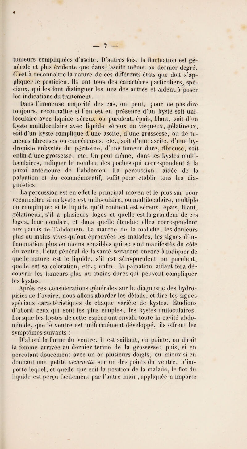 tumeurs compliquees d’ascite. D’autres fois, la fluctuation est ge¬ nerate et plus evidente que dans 1’ascite meme an dernier degre. G’est a reconnaitre la nature de ces different etats que doit s’ap- pliquer le praticien. Ils ont tous des caracteres particuliers, spe- ciaux, qui les font distinguer les uns des autres et aident,a poser les indications du traitement. Dans Fimmense majorite des cas, on pent, pour ne pas dire toujours, reconnaitre si Ton est en presence d’un kyste soit uni- loculaire avec liqnide sereux ou purulent, epais, filant, soit d’un kyste multiloculaire avec liquide sereux ou visqueux, gelatineux, soit d’un kyste complique d’une ascite, d’une grossesse, ou de tu¬ meurs fibreuses ou cancereuses, etc., soit d’une ascite, d’une hy- dropisie enkystee du peritoine, d’une tumeur dure, fibreuse, soit enfin d’une grossesse, etc. On pent meme, dans les kystes multi- loculaires, indiquer le nombre des poches qui correspondent a la paroi anterieure de l’abdomen. La percussion, aidee de la palpation et du commemoratif, soffit pour etablir tous les dia¬ gnostics. La percussion est en effet le principal moyen et le plus sur pour reconnaitre si un kyste est uniloculaire, ou multiloculaire, multiple ou complique; si le liquide qu’il contient est sereux, epais, filant, gelatineux, s’il a plusieurs loges et quelle est la grandeur de ces loges, leur nombre, et dans quelle etendue elles correspondent aux parois de Tabdomen. La marche de la maladie, les douleurs plus ou moins vives qu’ont eprouvees les malades, les signes d’in- flammation plus ou moins sensibles qui se sont manifestes du cote du ventre, l’etat general de la sante serviront encore a indiquer de quelle nature est le liquide, s’il est sero-purulent ou purulent, quelle est sa coloration, etc.; enfm , la palpation aidant fera de- couvrir les tumeurs plus ou moins dures qui peuvent compliquer les kystes. Apres ces considerations generates sur le diagnostic des hydro- pisies de l’ovaire, nous allons aborderles details, etdire les signes speciaux caracteristiques de chaque variete de kystes. Etudions d’abord ceux qui sont les plus simples, les kystes uniloculaires. Lorsque les kystes de cette espece ont envahi toute la cavite abdo- minale, que le ventre est uniformement developpe, ils offrent les symptomes suivants : D’abord la forme du ventre. II est saillant, en pointe, on dirait la femme arrivee au dernier terme de la grossesse; puis, si en percutant doucement avec un ou plusieurs doigts, ou mieux si en dormant une petite pichenette sur un des points du ventre, n’im- porte lequel, et quelle que soit la position de la malade, le flot du liquide est pergu facilement par l’autre main, appliquee n’importe