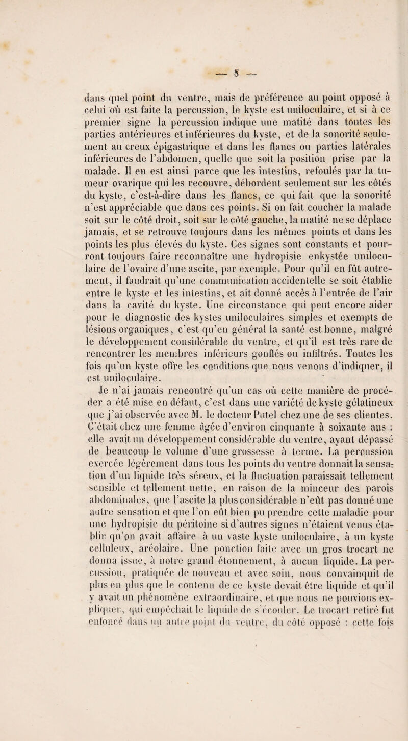 dans quel point du ventre, inais de preference an point oppose a celui ou est faite la percussion, le kyste est uniloculaire, et si a ce premier signe la percussion indique une matite dans toutes les parties anterieures et inferieures du kyste, et de la sonorite seule- ment au creux epigastrique et dans les flancs ou parties laterales inferieures de l’abdomen, quelle que soit la position prise par la malade. II en est ainsi parce que les intestins, refoules par la tu- meur ovarique qui les recouvre, debordent seulement sur les cotes du kyste, c’est-a-dire dans les flancs, ce qui fait que la sonorite n’est appreciable que dans ces points. Si on fait coucher la malade soit sur le cote droit, soit sur le cote gaucbe, la matite ne se deplace jamais, et se retrouve toujours dans les memes points et dans les points les plus eleves du kyste. Ces signes sont constants et pour- ront toujours faire reconnaitre une hydropisie enkystee unilocu- laire de l’ovaire d’une ascite, par exemple. Pour qu’il en fut autre- ment, il faudrait qu’une communication accidentelle se soit etablie entre le kyste et les intestins, et ait donne acces a l’entree de Pair dans la cavite du kyste. Une circonstance qui pent encore aider pour le diagnostic des kystes uniloculaires simples et exempts de lesions organiques, e’est qu’en general la sante est bonne, malgre le developpement considerable du ventre, et qu’il est tres rare de rencontrer les membres inferieurs gonfles ou infiltres. Toutes les fois qu’un kyste offre les conditions que nous venpns d’indiquer, il est uniloculaire. Je n’ai jamais rencontre qu’un cas ou cette maniere de proce- der a ete mise endefaut, c’est dans une variete de kyste gelatineux que j’ai observee avec M. le docteur Putel cliez une de ses clientes. C’etait cliez une femme agee d’environ cinquante a soixante ans : elle avail un developpement considerable du ventre, ayant depasse de beaucoup le volume d’une grossesse a terme. La percussion exercee legerement dans tous les points du ventre donnaitla sensa¬ tion d’un liquide tres sereux, et la fluctuation paraissait tellement sensible et tellement nette, en raison de la minceur des parois abdominales, que l’ascite la plus considerable n’eut pas donne une autre sensation et que I’on eut bien pu prendre cette maladie pour une hydropisie du peritoine sid’autres signes n’etaient venus eta- blir qu’pn gvait affaire a un vaste kyste uniloculaire, a un kyste celluleux, areolaire. Une ponction faite avec un gros trocayt ne donna issue, a notre grand etonnement, a aucun liquide. La per¬ cussion, pratiquee de nouveau et avec soin, nous convainquit de plus en }>lus que le contenu de ce kyste devaitetre liquide et qu’il y avail un phenomene extraordinaire, et que nous ne pouvions ex- pliquer, qui empecbaitle liquide de s’ecouler. Lc trocart retire fut enfonce dans un autre point du ventre, du cote oppose : cette fois