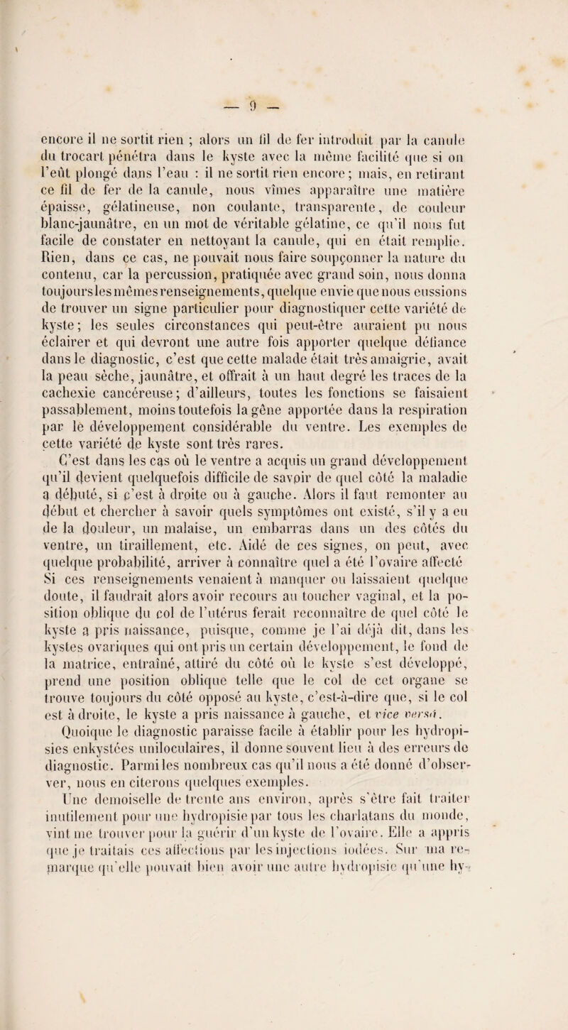 encore il ne sortit rien ; alors un iil do fer introduit par la canule du trocart penetra dans le kyste avec la meme facilite que si on l’eut plonge dans l’eau : il ne sortit rien encore; mais, en retirant ce fd de fer de la canule, nous vimes apparaitre une matiere epaisse, gelatineuse, non coulante, transparente, de couleur blanc-jaunatre, en un mot de veritable gelatine, ce qu’il nous fut facile de constater en nettoyant la canule, qui en etait remplie. Rien, dans ce cas, ne pouvait nous faire soupponner la nature du contenu, car la percussion, pratiquee avec grand soin, nous donna toujourslesmemesrenseignements, quelque enviequenous missions de trouver un signe particulier pour diagnostiquer cette variete de kyste; les seules circonstances qui peut-etre auraient pu nous eclairer et qui clevront une autre fois apporter quelque defiance dansle diagnostic, c’est que cette malade etait tres amaigrie, avait la peau seche, jaunatre, et olfrait a un haut degre les traces de la cachexie cancereuse; d’ailleurs, toutes les fonctions se faisaient passablement, moins toutefois la gene apportee dans la respiration par le developpement considerable du ventre. Les exemples de cette variete de kyste sonttres rares. G’est dans les cas ou le ventre a acquis un grand developpement qu’il cjevient quelquefois difficile de savpir de quel cote la maladie a debute, si p’est a drpite ou a gauche. Alors il faut remonter an debut et chercber a savoir quels symptomes out existe, s’il y a eu de la douleur, un malaise, un embarras dans un des cotes du ventre, un tiraillement, etc. Aide de ces signes, on pent, avec quelque probability, arriver a connaitre quel a ete 1’ovaire affecte Si ces renseignements venaient a manquer ou laissaient quelque doute, il faudrait alors avoir recours au toucher vaginal, et la po¬ sition oblique du col de l’uterus ferait reconnaitre de quel cote le kyste a pris naissance, puisque, comme je l’ai deja dit, dans les kystes ovariques qui out pris un certain developpement, le fond de la matrice, entraine, attire du cote ou le kyste s’est developpe, prend une position oblique telle que le col de cct organe se trouve ton jours du cote oppose au kyste, c’est-a-dire que, si le col est adroite, le kyste a pris naissance a gauche, el vice versii. Ouoique le diagnostic paraisse facile a etahlir pour les hydropi- sies enkystces uniloculaires, il donnesouvent lieu a des errcursdo diagnostic. Parmiles nombreux cas qu’il nous a ete donne d’obseiv ver, nous enciterons quelques exemples. Une demoiselle de trente ans environ, apres s’etre fait traiter inutilement pour une hydropisiepar tons les charlatans du monde, vintme trouver pour la guerir d’un kyste de l’ovairc. Elle a appris que je traitais ces alfections par les injections iodees. Sur 'ina re- marque ({if elle pouvait bien avoir une autre hydropisie qifune hy-