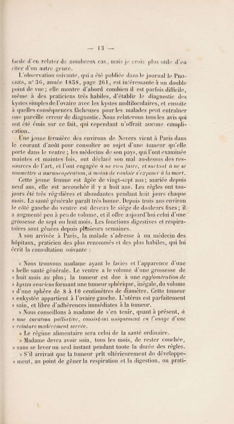 (3 facile (Ten relaler de nombreux cas, mais je crois plus utile d’en citer cVun autre genre. L’observation suivante, qui a ete publico dansle journal le Pro¬ gress n° 36, annee 1 858, page 261, est intcres-sante a un double point de vue; elle montre d’abord combien il est parfois difficile, memo a des praticiens Ires habiles, d’etablir le diagnostic ties kystes simples del’ovaire avec les kystes multiloculaires, et ensuite a quelles consequences facheuses pour les malades pent entrainer one pareille crreur de diagnostic. Nous relaterons tousles avis qui out etc emis sur ce fail, qui eependant n’offrait aucune compli¬ cation. line jeune fermiere des environs de Ncvers vicnt a Paris dans le courant d’aout pour consulter au sujet d’une tumeur qu’elle porte dans le ventre ; les medecins de son pays, qui Pont examinee maintes et maintes fois, ont declare son mal au-dessus des res- sources de Part, et Pont engagee a ue rien facre, et hid tout due sc soumettre a aucune operation, d mains de couloir s exposer d la mart. Cette jeune femme est agee de vingt-sept ans; mariee depuis neuf ans, elle est accouchee i! y a huit ans. Les regies ont tou- jours etc tres regulieres et abondantes pendant liuit jours chaqiie mois. La sante generale parait tres bonne. Depuis trois ans environ le cote gaucbe du ventre est devenu le siege de doulcurs fixes; il a augmente pen a peude volume, et il offre aujourd’hui cclui d’une grossesse de sept ou huit mois. Les fonctions digestives etrespira- toires sont genees depuis plftsieurs semaines. A son arrivee a Paris, la malade s’adressc a un medecin des bopitaux, praticien des plus renommes ct des plus babiles, qui lui ecrit la consultation suivante : « Nous trouvons madame ayant le facies et Papparence d’une » belle sante generale. Le ventre a le volume d’une grossesse de » liuit mois au plus; la tumeur est due a une agglomeration de » kystes ovariens formant une tumeur spherique, inegale, du volume » d’une sphere de 8 a 10 centimetres de diametre. Cette tumeur » enkystee appartient a Povaire gauche. L’uterus est parfaitement » sain, et fibre d’adherences immediates a la tumeur. » Nous conseillons a madame de s’en tenir, quant a present, a » une curcltion palliative, consistant unique merit en /’ usage d'une » reinlure moderemenl serree. » Le regime alimentaire sera celui de la sante ordinaire. » Madame devra avoir soin, tons les mois, de rester couchee, » sans se lever un seul instant pendant toute la duree des regies. » S’il arrivait que la tumeur prit ulterieurement du developpe- » ment, au point de generla respiration ct la digestion, on prati-