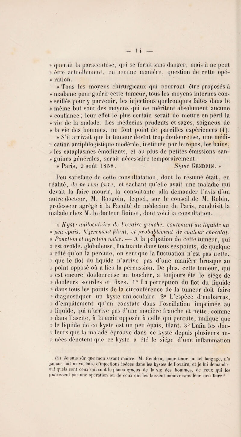 » querait la paracentese, qui sc ferait sans danger, mais il ne peut » etre actuellemcnt, cn anemic maniere, question de cette opc- » ration. » Tons les moyens chirurgicaux qui pourront etre proposes a » madame pour guerir cette tumeur, tons les moyens internes con- » scilles pour y parvenir, les injections quelconques faites dans le » merac but sont des moyens qui ne meritent absolument aucune » confiance; leur effet le plus certain serait de mettre en peril la » vie de la malade. Les medecins prudents et sages, soigneux de » la vie des homines, ne font point de pareillcs experiences (1). » S'il arrivait que la tumeur devint trop doulourcuse, une medi- » cation antipblogistique moderee, instituee par le repos, les bains, » les cataplasmes emollients, et au plus de petites emissions san- » guines generales, serait necessairc temporairement. » Paris, 9 aout 1858. Sitjrie Gendrin. » Pen satisfaite de cette consultatation, dont le resume etait, en realite, de ne rien {(ire, et sachant qu’ellc avait une maladie qui devait la faire mourir, la consultante alia demander l’avis d’un autre clocteur, M. Bougoin, lequel, sur le conseil de M. Robin, professeur agrege a la Faculte de medecine de Paris, conduisit la malade chez M. le docteur Boinet, dont voici la consultation. « Kyste unilocuLiire de I'ovuire (j niche, conlenant un iiquide un » pea epuis, lejerement /Hunt, et jirobublemenl de couleur chocolat. » Ponction el 'injection iodee. — A la palpation de cette tumeur, qui » cstovoide, globuleusc, flucluante dans tons ses points, de quelque » cote qu’on la percute, on sent que la fluctuation n’est pas nette, » que le flot du Iiquide n’arrive pas d’une maniere brusque au » point oppose ou a lieu la percussion. De plus, cette tumeur, qui » cst encore doulourcuse au toucher, a toujours ete le siege do » douleurs sourdcs et fixes. 1° La perception du flot du Iiquide » dans tons les points de la cireonference de la tumeur doit faire » diagnostiquer un kystc uniloculaire. 2° L’espece d'embarras, » d’empatement qu’on constate dans l’oscillation imprimee au j> Iiquide, qui n’arrivc pas d’une maniere franche et nette, comme » dans Pascite, a la mainopposee a celle qui percute, indique que » le Iiquide de ce kystc est un pen epais, filant. 3° Enfin les dou- » leurs que la malade eprouve dans ce kyste depuis plusieurs an- » nees denotent que ce kyste a ete le siege d’une inflammation (1) Jc suis sur que mon savant maitre, M. Gendrin, pour tenir un tel langage, n’a jamais fait ni vu faire d’injections iodees dans les kystes de l’ovaire, et je lui demande- rai quels sont ceux'qui sont le plus soigneux de la vie des liommes, de ceux qui les guerissent par une operation ou de ceux qui les laissent mourir sans leur rien faire?