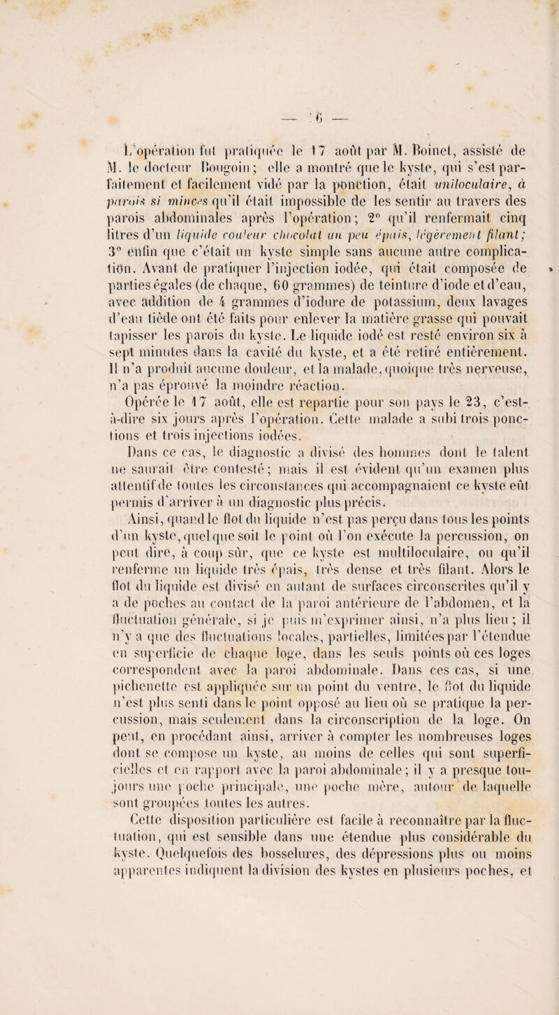 L operation fut pratiquee le 17 aout par M. Boinct, assiste de M. !e doctcur Bougoin; elle a montre rpielc kyste, qui s’estpar- faitement cl facilcment vide par la pone lion, et ait uniloculaire, d pami* si minces qu’il elait impossible de les sentir an travers des parois abdominales apres l’operation; *2° qu’il renfermait cinq litres d’un liquide cou'eiir chuculal un peu epais, legeremerit filanl; 3° etifin que c’elait un kyste simple sans aucune autre complica¬ tion. Avant de pratiquer l’injcction iodee, qui etait composee de parties egales (de c-haque, 60 grammes) de teinture d’iode etd’eau, avec addition de 4 grammes d’iodure de potassium, deux lavages d’eau tiede ont etc fails pour enlever la matierc grasse qui pouvait tapisser les parois du kyste. Le liquide iode est reste environ six a sept minutes dans la cavile du kyste, et a ete retire entierement. II n’a produit aucune douleur, et la malade, quoique tres nerveuse, n’a pas eprouve la moindre reaction. Operee le 17 aout, elle est repartie pour son pays le 23, c’est- a-dire six jours apres l’operation. Cette malade a subi trois pone- lions et trois injections iodees. Dan s cc cas, le diagnostic a divise des homines dont le talent ne saurait etre conteste; mais il est evident qu’un examen plus atlentifde toutcs les circonstances qui accompagnaient ce kyste eut permis d’arriver a un diagnostic plus precis. Ainsi, quar.d le Hot du liquide n’est pas per^u dans tons les points d’un kyste, quel que soil le point on Don execute la percussion, on pent dire, a coup sur, que ce kyste est multiloculaire, on qu’il renfcrme un liquide tres epais, tres dense et tres filant. Alors le dot du liquide est divise cn autant de surfaces circonscrites qu’il y a de pocbcs an contact de la paroi anlerieure de l’abdomen, et la tluctuation generale, si jc puis m’cxprimer ainsi, n’a plus lieu; il n’y a que des fluctuations locales, partielles, limiteespar l’etendue en supcrficie de cbaquc logo, dans les seuls points on ces logos correspondent avec la paroi abdominale. Dans ces cas, si une pichenctte est appliquce sur un point du ventre, le Hot du liquide n’est plus senti dans le point oppose au lieu ou se pratique la per¬ cussion, mais settlement dans la circonscription de la loge. On pent, en procedant ainsi, arriver a compter les nombreuses loges dont se compose un kyste, au moins de celles qui sont superfi- ciclles et en rapport avec la paroi abdominale; il y a presque tou- jours une poche principale, une poche mere, autour de laquelle sont grou})ees toutes les autres. Cette disposition particuliere est facile a reconnaitre par la fluc¬ tuation, qui est sensible dans une etendue plus considerable du kyste. Quelquefois des bosselures, des depressions plus ou moins apparentes indiquent la division des kystes en plusieurs poebes, et