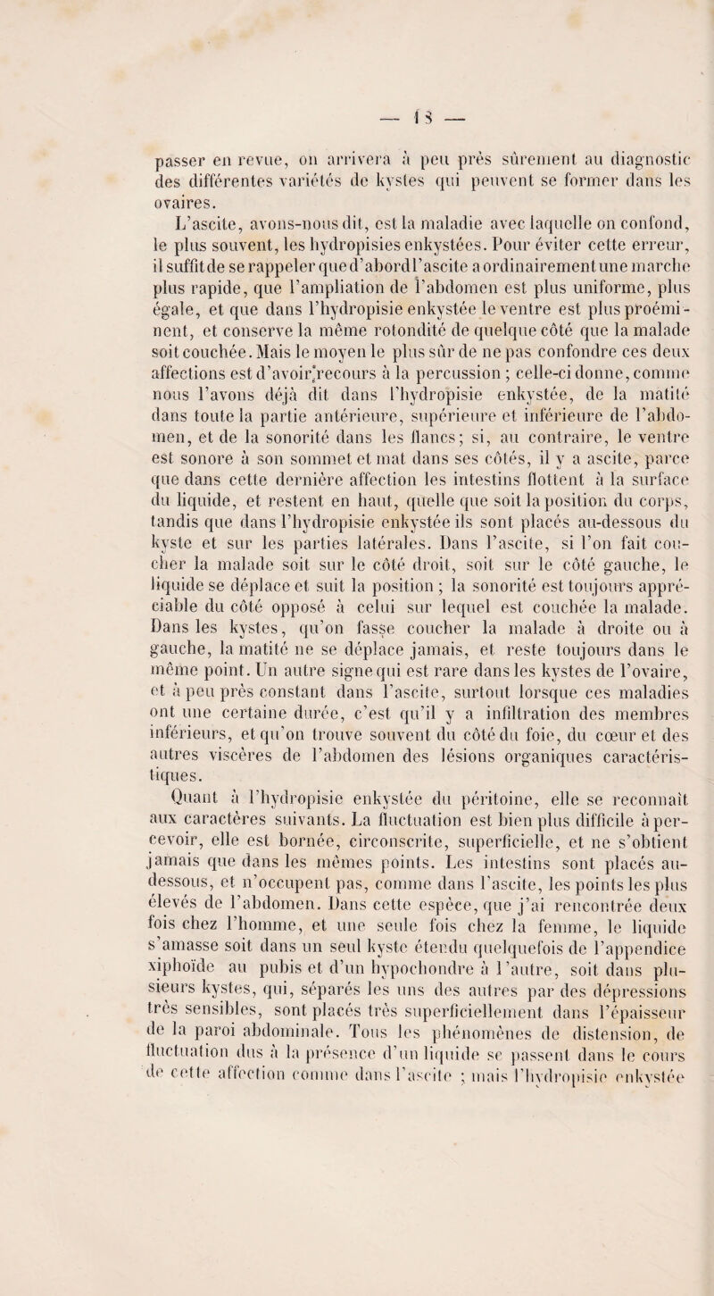 passer en revue, on arrivera a pen pres surement au diagnostic des differentes varietes de kystes qui peuvent se former dans les ovaires. L’ascite, avons-nous dit, cst la maladie avec laquclle on confond, le plus souvent, les hydropisies enkystees. Pour eviter cette erreur, il suffitde serappeler qued’abordl’aseite aordinairementune marche plus rapide, que Fampliation de Pabdomen est plus uniforme, plus egale, et que dans l’hydropisie enkystee le ventre est plus preemi¬ nent, et conserve la meme rotondite de quelque cote que la malade soit couchee. Mais le moyen le plus stir de ne pas confondre ces deux affections est d’avoir'recours a la percussion ; celle-ci donne, comme nous l’avons deja dit dans Phydropisie enkystee, de la matite dans toute la partie anterieure, superieure et inferieure de Pabdo¬ men, et de la sonorite dans les llancs; si, au contraire, le ventre est sonore a son sommet et mat dans ses cotes, il y a ascite, parce que dans cette derniere affection les intestins flottent a la surface du liquide, et restent en haut, quelle que soit la position du corps, tandis que dans l’hydropisie enkystee ils sont places au-dessous du kyste et sur les parties laterales. Dans Pascite, si Ton fait cou- cher la malade soit sur le cote droit, soit sur le cote gauche, le liquide se deplace et suit la position ; la sonorite est ton]ours appre¬ ciable du cote oppose a celui sur lequel est couchee la malade. Dans les kystes, qu’on fasse coucher la malade a droite ou a gauche, la matite ne se deplace jamais, et reste toujours dans le meme point. Un autre signequi est rare dans les kystes de l’ovaire, et a peu pres constant dans l’ascite, surtout lorsque ces maladies ont une certaine duree, c’est, qu’il y a infiltration des membres inferieurs, et qu’on trouve souvent du cotedu foie, du cceur et des 3u-tres visceres de l’abdomen des lesions organiques caracteris- tiques. Quant a Phyclropisie enkystee du peritoine, elle se recommit aux caracteres suivants. La fluctuation est bien plus difficile iipcr- cevoir, elle est bornee, circonscrite, superficielle, et ne s’obtient jamais que dans les memes points. Les intestins sont places au- dessous, et n’occupent pas, comme dans Pascite, les points les plus eleves de Pabdomen. Dans cette espece, que j’ai rencontree deux fois chez l’homme, et une seule fois chez la femme, le liquide s amasse soit dans un seui kyste etendu quelquefois de Pappendice xiphoide au pubis et d’un hypochondre a l’autre, soit dans plu- sieurs kystes, qui, separes les uns des autres par des depressions tres sensibles, sont places tres superficiellement dans Pepaisseur de la paroi abdominale. Tons les phenomenes de distension, de fluctuation dus a la presence d’un liquide se passent dans le cours do cette aftection comme dans Pascite • mais Pbvdropisie enkystee