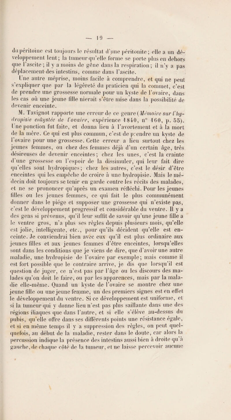 duperitoine est toujours 1c resultat d’jme peritonite; elle a un de- veloppement lent; la tumeurqu’elle forme se porte plus en dehors que Fascite ; il y a moins de gene dans la respiration ; il n’y a pas deplacement-des intestins, comme dans Fascite. Une autre meprise, moins facile a comprendre, et qui ne pent s’expliquer que par la legerete du praticien qui la commet, c’est de prendre une grossesse normale pour un kyste de Fovaire, dans les cas ou une jeune fille nierait s’etre mise dans la possibilite de devenir enceinte. M. Tavignot rapporte une erreur de ce genre {Memoire sur l'hy¬ dropisie enkyslee de I'ovaire, experience 1840, n° 160, p. 55). 1 ne ponction fut faite, et donna lieu a Favortement et a la mort de la mere. Ce qui est plus commun, c’est de prendre un kyste de Fovaire pour line grossesse. Cette erreur a lieu surtout chez les jeunes femmes, ou chez des femmes deja d’un certain age, tres desireuses de devenir enceintes; chez les unes, c’est la crainte d’une grossesse ou l’espoir de la dissimuler, qui leur fait dire qu’elles sont hydropiques; chez les autres, c’est le desir d’etre enceintes qui les empeche de croire a une hydropisie. Mais le me- decin doit toujours se tenir en garde centre les recits des malades, et ne se prononcer qu’apres un examen reflechi. Pour les jeunes lilies ou les jeunes femmes, ce qui fait le plus communement donner dans le piege et supposer une grossesse qui n’existe pas, c’est le developpement progressif et considerable du ventre. Il y a des gens si prevenus, qu’il leur suffit de savoir qu’une jeune fille a le ventre gros, n’a plus ses regies depuis plusieurs mois, qu’elle est jolie, intelligente, etc., pour qu’ils decident qu’elle est en¬ ceinte. Je conviendrai bien avec eux qu’il est plus ordinaire aux jeunes filles et aux jeunes femmes d’etre enceintes, lorsqu’elles sont dans les conditions que je viens de dire, que d’avoir une autre maladie, une hydropisie de Fovaire par exemple; mais comme il est fort possible que le contraire arrive, je dis que lorsqu’il est question de juger, ce n’est pas par l’age ou les discours des ma¬ lades qu’on doit le faire, ou par les apparences, mais par la mala¬ die elle-meme. Quand un kyste de Fovaire se montre chez une jeune fille ou une jeune femme, un des premiers signes est en effet le developpement du ventre. Si ce developpement est uniforme, et si la tumeur qui y donne lieu n’est pas plus saillante dans une des regions iliaques que dans Fautre, et si elle s’eleve au-dessus du pubis, qu’elle offre dans ses different^ points une resistance egale, et si en meme temps il y a suppression des regies, on peut quel- quefois, au debut de la maladie, rester dans le doute, car alors la percussion indique la presence des intestins aussi bien a droite qu ;i gauche, de chaque cote de la tumeur, etne laisse percevoir aucune