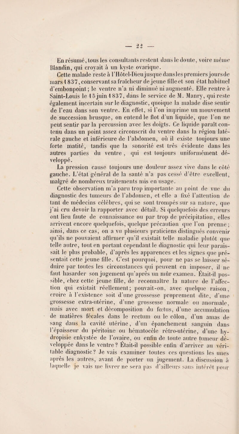 En resume, lous les consultants restent clans le doule, voire memo Illandin, qui croyait a un kyste ovarique. Cette malade reste a I’Hotel-Dieujusquc danslespremiers joursde mars 1 837, conservant sa fraiclieur cle jeune lille et son etat habituel d’embonpoint; le ventre n’a ni diminue ni augmente. Elle rentre a Saint-Louis le 1 5 juin 1 837, dans le service de M. Manry, qui reste egalement incertain sur le diagnostic, quoique la malade dise sentir de l’eau dans son ventre. En effet, si Ton imprime un mouvement de succession brusque, on entendle Hot d’un liquide, que Lon ne peut sentir par la percussion avec les doigts. Ce liquide paraitcon- tenu dans un point assez circonscrit du ventre dans la region late- rale gauche et inferieure de l’abdomen, ou il existe toujours une forte matite, tandis que la sonorite est tres evidente dans les autres parties du ventre , qui est toujours uniformement de- veloppe. La pression cause toujours une douleur assez vive dans le cote gauche. L’etat general de la sante n’a pas cesse d’etre excellent, malgre de nombreux traitements mis en usage. Cette observation m’a paru trop importante au point de vue du diagnostic des tumeurs de l’abdomen, et elle a fixe l’attention de tant de medecins celebres, qui se sont trompes sur sa nature, que j’ai cru devoir la rapporter avec detail. Si quelquefois des erreurs ont lieu faute de connaissance ou par trop de precipitation, elles arrivent encore quelquefois, quelque precaution que l’on premie; ainsi, dans ce cas, on a vu plusieurs praticiens distingues convenir qu’ils ne pouvaient affirmer qu’il existait telle maladie plutot que telle autre, tout en portant cepenclantle diagnostic qui leur parais- sait le plus probable, d’apres les apparences etles signcs que pre- sentait cette jeune fille. C’est pourquoi, pour ne pas se laisser se- duire par toutes les circonstances qui peuvent en imposer, il ne faut hasarder son jugement qu’apres un miir examen. Etait-il pos¬ sible, chez cette jeune fille, de reconnaitre la nature de l’affec- tion qui existait reellement; pouvait-on, avec quelque raison, croire a l’existence soit d’une grossesse proprement elite, d’une grossesse extra-uterine, d’une grossesse normale ou anormale, mais avec mort et decomposition du foetus, d’une accumulation de matieres fecales dans le rectum ou le colon, d’un amas de sang dans la cavite uterine, d’un epanchement sanguin dans l’epaisseur du peritoine ou hematocele retro-uterine, d’une hy- dropisie enkystee de 1’ovaire, ou enfm de toute autre tumeur de- veloppee dans le ventre? Etait-il possible enfin d’arriver au veri¬ table diagnostic? Je vais examiner toutes ces questions les unes apres les laquelle autres, avant de porter un jugement. La discussion a je vais me livrer ne sera pas d’ailleurs sans iuteret. pour